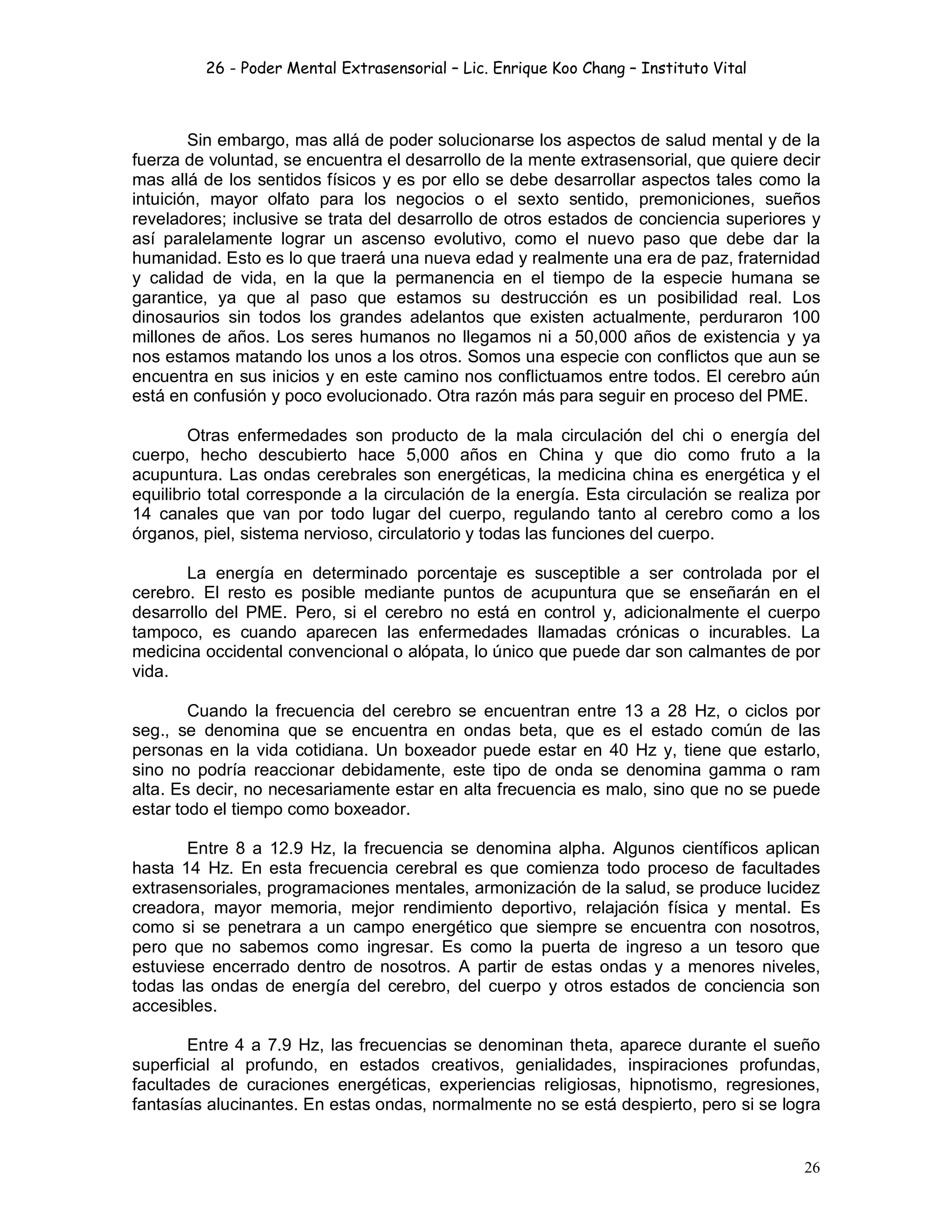 26 - Poder Mental Extrasensorial – Lic. Enrique Koo Chang – Instituto Vital
26
Sin embargo, mas allá de poder solucionarse los aspectos de salud mental y de la
fuerza de voluntad, se encuentra el desarrollo de la mente extrasensorial, que quiere decir
mas allá de los sentidos físicos y es por ello se debe desarrollar aspectos tales como la
intuición, mayor olfato para los negocios o el sexto sentido, premoniciones, sueños
reveladores; inclusive se trata del desarrollo de otros estados de conciencia superiores y
así paralelamente lograr un ascenso evolutivo, como el nuevo paso que debe dar la
humanidad. Esto es lo que traerá una nueva edad y realmente una era de paz, fraternidad
y calidad de vida, en la que la permanencia en el tiempo de la especie humana se
garantice, ya que al paso que estamos su destrucción es un posibilidad real. Los
dinosaurios sin todos los grandes adelantos que existen actualmente, perduraron 100
millones de años. Los seres humanos no llegamos ni a 50,000 años de existencia y ya
nos estamos matando los unos a los otros. Somos una especie con conflictos que aun se
encuentra en sus inicios y en este camino nos conflictuamos entre todos. El cerebro aún
está en confusión y poco evolucionado. Otra razón más para seguir en proceso del PME.
Otras enfermedades son producto de la mala circulación del chi o energía del
cuerpo, hecho descubierto hace 5,000 años en China y que dio como fruto a la
acupuntura. Las ondas cerebrales son energéticas, la medicina china es energética y el
equilibrio total corresponde a la circulación de la energía. Esta circulación se realiza por
14 canales que van por todo lugar del cuerpo, regulando tanto al cerebro como a los
órganos, piel, sistema nervioso, circulatorio y todas las funciones del cuerpo.
La energía en determinado porcentaje es susceptible a ser controlada por el
cerebro. El resto es posible mediante puntos de acupuntura que se enseñarán en el
desarrollo del PME. Pero, si el cerebro no está en control y, adicionalmente el cuerpo
tampoco, es cuando aparecen las enfermedades llamadas crónicas o incurables. La
medicina occidental convencional o alópata, lo único que puede dar son calmantes de por
vida.
Cuando la frecuencia del cerebro se encuentran entre 13 a 28 Hz, o ciclos por
seg., se denomina que se encuentra en ondas beta, que es el estado común de las
personas en la vida cotidiana. Un boxeador puede estar en 40 Hz y, tiene que estarlo,
sino no podría reaccionar debidamente, este tipo de onda se denomina gamma o ram
alta. Es decir, no necesariamente estar en alta frecuencia es malo, sino que no se puede
estar todo el tiempo como boxeador.
Entre 8 a 12.9 Hz, la frecuencia se denomina alpha. Algunos científicos aplican
hasta 14 Hz. En esta frecuencia cerebral es que comienza todo proceso de facultades
extrasensoriales, programaciones mentales, armonización de la salud, se produce lucidez
creadora, mayor memoria, mejor rendimiento deportivo, relajación física y mental. Es
como si se penetrara a un campo energético que siempre se encuentra con nosotros,
pero que no sabemos como ingresar. Es como la puerta de ingreso a un tesoro que
estuviese encerrado dentro de nosotros. A partir de estas ondas y a menores niveles,
todas las ondas de energía del cerebro, del cuerpo y otros estados de conciencia son
accesibles.
Entre 4 a 7.9 Hz, las frecuencias se denominan theta, aparece durante el sueño
superficial al profundo, en estados creativos, genialidades, inspiraciones profundas,
facultades de curaciones energéticas, experiencias religiosas, hipnotismo, regresiones,
fantasías alucinantes. En estas ondas, normalmente no se está despierto, pero si se logra
 