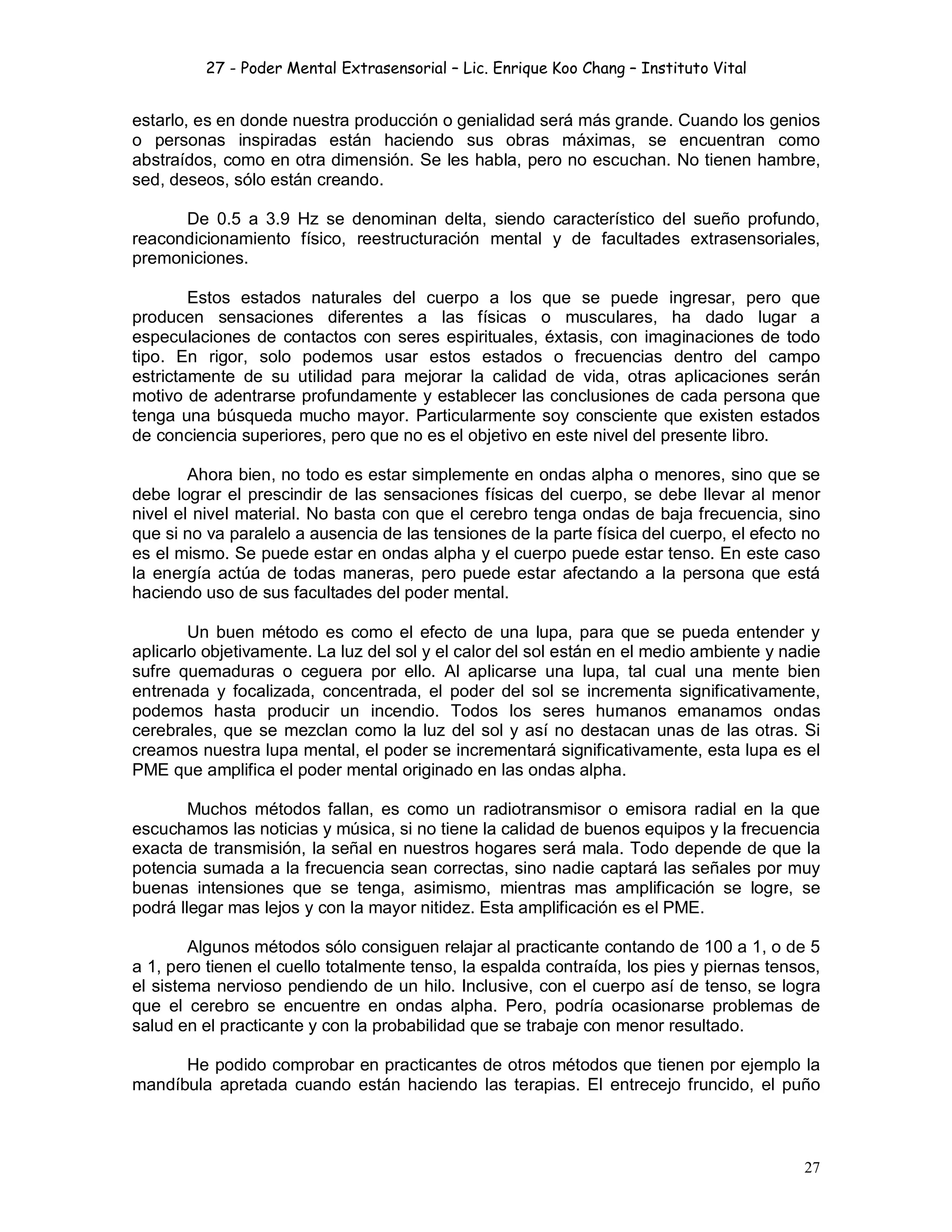 27 - Poder Mental Extrasensorial – Lic. Enrique Koo Chang – Instituto Vital
27
estarlo, es en donde nuestra producción o genialidad será más grande. Cuando los genios
o personas inspiradas están haciendo sus obras máximas, se encuentran como
abstraídos, como en otra dimensión. Se les habla, pero no escuchan. No tienen hambre,
sed, deseos, sólo están creando.
De 0.5 a 3.9 Hz se denominan delta, siendo característico del sueño profundo,
reacondicionamiento físico, reestructuración mental y de facultades extrasensoriales,
premoniciones.
Estos estados naturales del cuerpo a los que se puede ingresar, pero que
producen sensaciones diferentes a las físicas o musculares, ha dado lugar a
especulaciones de contactos con seres espirituales, éxtasis, con imaginaciones de todo
tipo. En rigor, solo podemos usar estos estados o frecuencias dentro del campo
estrictamente de su utilidad para mejorar la calidad de vida, otras aplicaciones serán
motivo de adentrarse profundamente y establecer las conclusiones de cada persona que
tenga una búsqueda mucho mayor. Particularmente soy consciente que existen estados
de conciencia superiores, pero que no es el objetivo en este nivel del presente libro.
Ahora bien, no todo es estar simplemente en ondas alpha o menores, sino que se
debe lograr el prescindir de las sensaciones físicas del cuerpo, se debe llevar al menor
nivel el nivel material. No basta con que el cerebro tenga ondas de baja frecuencia, sino
que si no va paralelo a ausencia de las tensiones de la parte física del cuerpo, el efecto no
es el mismo. Se puede estar en ondas alpha y el cuerpo puede estar tenso. En este caso
la energía actúa de todas maneras, pero puede estar afectando a la persona que está
haciendo uso de sus facultades del poder mental.
Un buen método es como el efecto de una lupa, para que se pueda entender y
aplicarlo objetivamente. La luz del sol y el calor del sol están en el medio ambiente y nadie
sufre quemaduras o ceguera por ello. Al aplicarse una lupa, tal cual una mente bien
entrenada y focalizada, concentrada, el poder del sol se incrementa significativamente,
podemos hasta producir un incendio. Todos los seres humanos emanamos ondas
cerebrales, que se mezclan como la luz del sol y así no destacan unas de las otras. Si
creamos nuestra lupa mental, el poder se incrementará significativamente, esta lupa es el
PME que amplifica el poder mental originado en las ondas alpha.
Muchos métodos fallan, es como un radiotransmisor o emisora radial en la que
escuchamos las noticias y música, si no tiene la calidad de buenos equipos y la frecuencia
exacta de transmisión, la señal en nuestros hogares será mala. Todo depende de que la
potencia sumada a la frecuencia sean correctas, sino nadie captará las señales por muy
buenas intensiones que se tenga, asimismo, mientras mas amplificación se logre, se
podrá llegar mas lejos y con la mayor nitidez. Esta amplificación es el PME.
Algunos métodos sólo consiguen relajar al practicante contando de 100 a 1, o de 5
a 1, pero tienen el cuello totalmente tenso, la espalda contraída, los pies y piernas tensos,
el sistema nervioso pendiendo de un hilo. Inclusive, con el cuerpo así de tenso, se logra
que el cerebro se encuentre en ondas alpha. Pero, podría ocasionarse problemas de
salud en el practicante y con la probabilidad que se trabaje con menor resultado.
He podido comprobar en practicantes de otros métodos que tienen por ejemplo la
mandíbula apretada cuando están haciendo las terapias. El entrecejo fruncido, el puño
 
