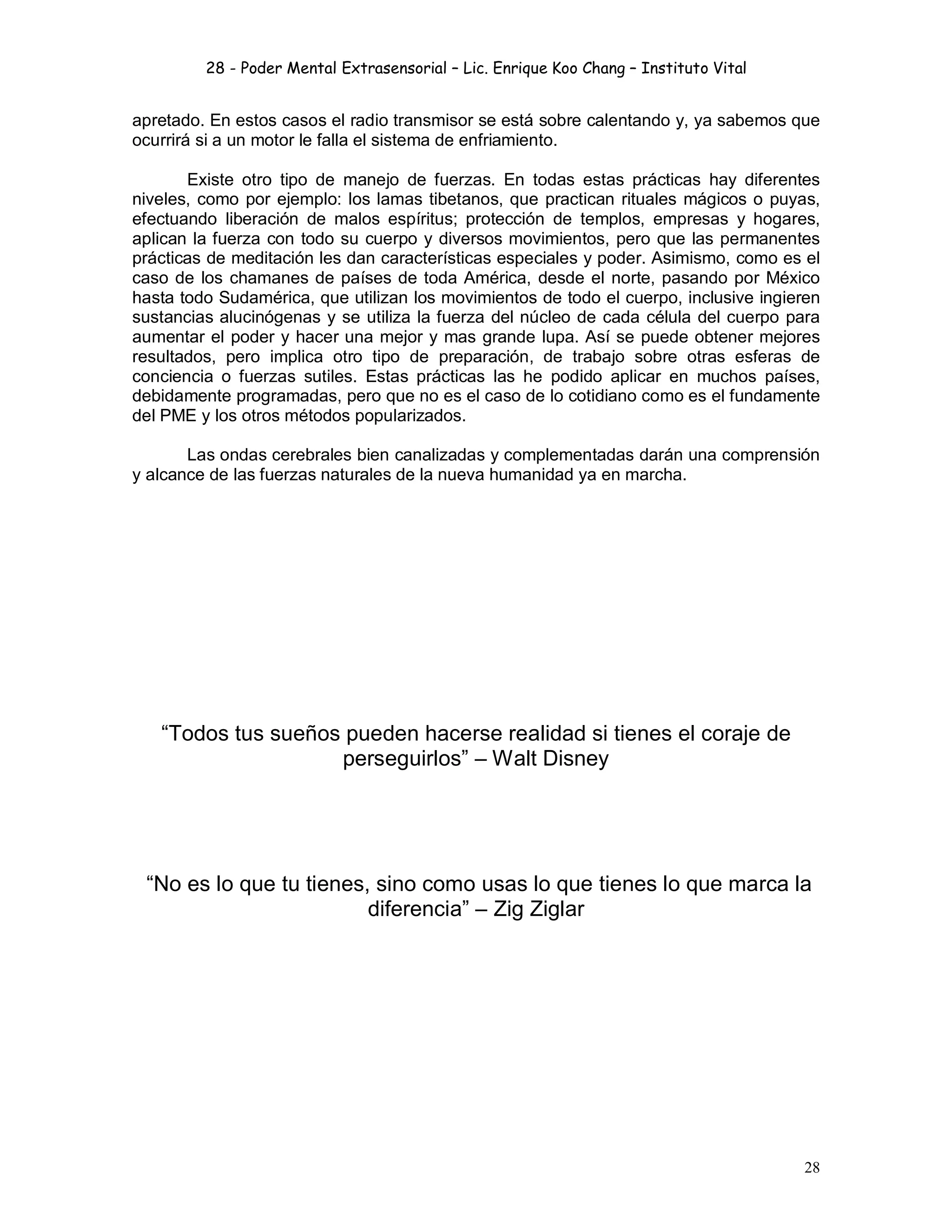 28 - Poder Mental Extrasensorial – Lic. Enrique Koo Chang – Instituto Vital
28
apretado. En estos casos el radio transmisor se está sobre calentando y, ya sabemos que
ocurrirá si a un motor le falla el sistema de enfriamiento.
Existe otro tipo de manejo de fuerzas. En todas estas prácticas hay diferentes
niveles, como por ejemplo: los lamas tibetanos, que practican rituales mágicos o puyas,
efectuando liberación de malos espíritus; protección de templos, empresas y hogares,
aplican la fuerza con todo su cuerpo y diversos movimientos, pero que las permanentes
prácticas de meditación les dan características especiales y poder. Asimismo, como es el
caso de los chamanes de países de toda América, desde el norte, pasando por México
hasta todo Sudamérica, que utilizan los movimientos de todo el cuerpo, inclusive ingieren
sustancias alucinógenas y se utiliza la fuerza del núcleo de cada célula del cuerpo para
aumentar el poder y hacer una mejor y mas grande lupa. Así se puede obtener mejores
resultados, pero implica otro tipo de preparación, de trabajo sobre otras esferas de
conciencia o fuerzas sutiles. Estas prácticas las he podido aplicar en muchos países,
debidamente programadas, pero que no es el caso de lo cotidiano como es el fundamente
del PME y los otros métodos popularizados.
Las ondas cerebrales bien canalizadas y complementadas darán una comprensión
y alcance de las fuerzas naturales de la nueva humanidad ya en marcha.
“Todos tus sueños pueden hacerse realidad si tienes el coraje de
perseguirlos” – Walt Disney
“No es lo que tu tienes, sino como usas lo que tienes lo que marca la
diferencia” – Zig Ziglar
 
