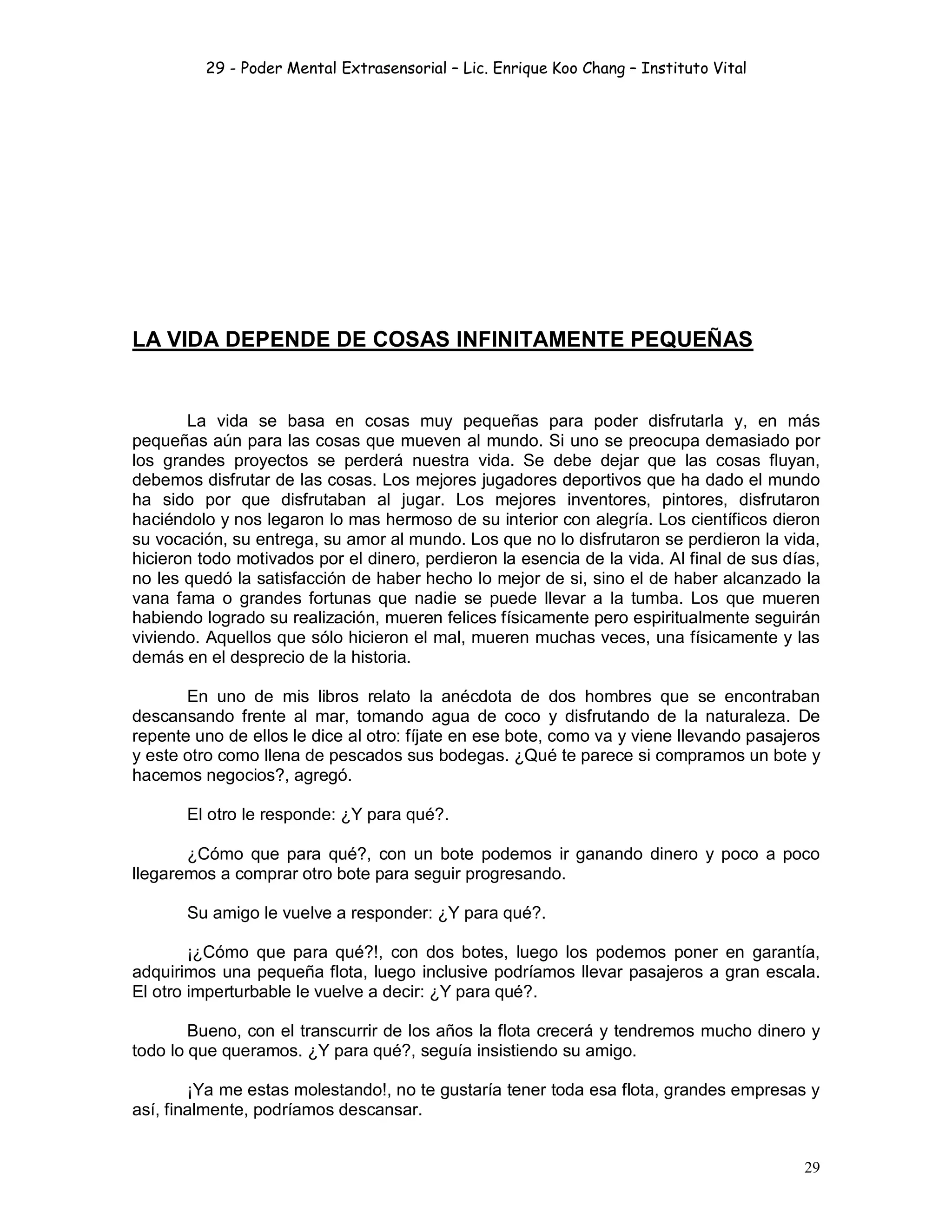 29 - Poder Mental Extrasensorial – Lic. Enrique Koo Chang – Instituto Vital
29
LA VIDA DEPENDE DE COSAS INFINITAMENTE PEQUEÑAS
La vida se basa en cosas muy pequeñas para poder disfrutarla y, en más
pequeñas aún para las cosas que mueven al mundo. Si uno se preocupa demasiado por
los grandes proyectos se perderá nuestra vida. Se debe dejar que las cosas fluyan,
debemos disfrutar de las cosas. Los mejores jugadores deportivos que ha dado el mundo
ha sido por que disfrutaban al jugar. Los mejores inventores, pintores, disfrutaron
haciéndolo y nos legaron lo mas hermoso de su interior con alegría. Los científicos dieron
su vocación, su entrega, su amor al mundo. Los que no lo disfrutaron se perdieron la vida,
hicieron todo motivados por el dinero, perdieron la esencia de la vida. Al final de sus días,
no les quedó la satisfacción de haber hecho lo mejor de si, sino el de haber alcanzado la
vana fama o grandes fortunas que nadie se puede llevar a la tumba. Los que mueren
habiendo logrado su realización, mueren felices físicamente pero espiritualmente seguirán
viviendo. Aquellos que sólo hicieron el mal, mueren muchas veces, una físicamente y las
demás en el desprecio de la historia.
En uno de mis libros relato la anécdota de dos hombres que se encontraban
descansando frente al mar, tomando agua de coco y disfrutando de la naturaleza. De
repente uno de ellos le dice al otro: fíjate en ese bote, como va y viene llevando pasajeros
y este otro como llena de pescados sus bodegas. ¿Qué te parece si compramos un bote y
hacemos negocios?, agregó.
El otro le responde: ¿Y para qué?.
¿Cómo que para qué?, con un bote podemos ir ganando dinero y poco a poco
llegaremos a comprar otro bote para seguir progresando.
Su amigo le vuelve a responder: ¿Y para qué?.
¡¿Cómo que para qué?!, con dos botes, luego los podemos poner en garantía,
adquirimos una pequeña flota, luego inclusive podríamos llevar pasajeros a gran escala.
El otro imperturbable le vuelve a decir: ¿Y para qué?.
Bueno, con el transcurrir de los años la flota crecerá y tendremos mucho dinero y
todo lo que queramos. ¿Y para qué?, seguía insistiendo su amigo.
¡Ya me estas molestando!, no te gustaría tener toda esa flota, grandes empresas y
así, finalmente, podríamos descansar.
 