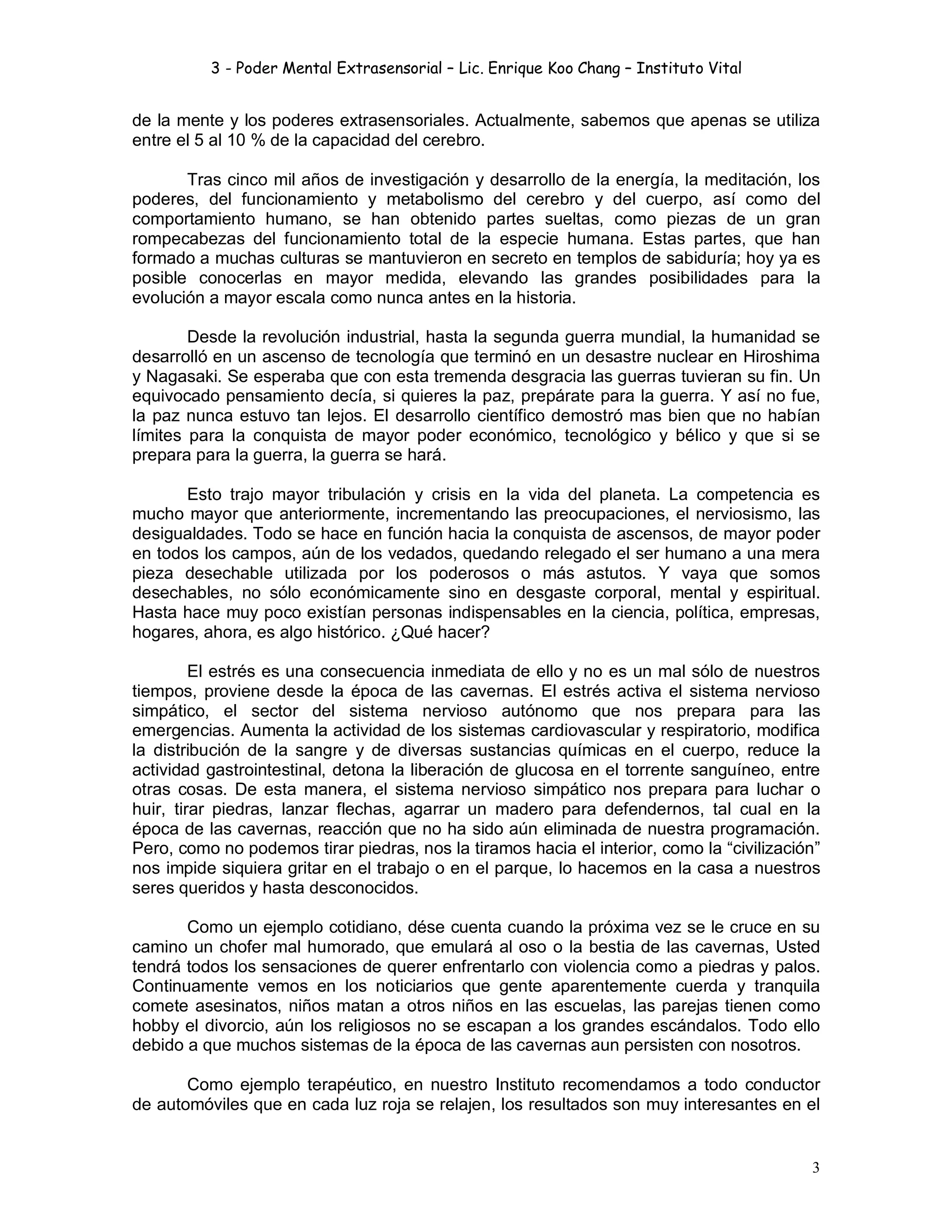 3 - Poder Mental Extrasensorial – Lic. Enrique Koo Chang – Instituto Vital
3
de la mente y los poderes extrasensoriales. Actualmente, sabemos que apenas se utiliza
entre el 5 al 10 % de la capacidad del cerebro.
Tras cinco mil años de investigación y desarrollo de la energía, la meditación, los
poderes, del funcionamiento y metabolismo del cerebro y del cuerpo, así como del
comportamiento humano, se han obtenido partes sueltas, como piezas de un gran
rompecabezas del funcionamiento total de la especie humana. Estas partes, que han
formado a muchas culturas se mantuvieron en secreto en templos de sabiduría; hoy ya es
posible conocerlas en mayor medida, elevando las grandes posibilidades para la
evolución a mayor escala como nunca antes en la historia.
Desde la revolución industrial, hasta la segunda guerra mundial, la humanidad se
desarrolló en un ascenso de tecnología que terminó en un desastre nuclear en Hiroshima
y Nagasaki. Se esperaba que con esta tremenda desgracia las guerras tuvieran su fin. Un
equivocado pensamiento decía, si quieres la paz, prepárate para la guerra. Y así no fue,
la paz nunca estuvo tan lejos. El desarrollo científico demostró mas bien que no habían
límites para la conquista de mayor poder económico, tecnológico y bélico y que si se
prepara para la guerra, la guerra se hará.
Esto trajo mayor tribulación y crisis en la vida del planeta. La competencia es
mucho mayor que anteriormente, incrementando las preocupaciones, el nerviosismo, las
desigualdades. Todo se hace en función hacia la conquista de ascensos, de mayor poder
en todos los campos, aún de los vedados, quedando relegado el ser humano a una mera
pieza desechable utilizada por los poderosos o más astutos. Y vaya que somos
desechables, no sólo económicamente sino en desgaste corporal, mental y espiritual.
Hasta hace muy poco existían personas indispensables en la ciencia, política, empresas,
hogares, ahora, es algo histórico. ¿Qué hacer?
El estrés es una consecuencia inmediata de ello y no es un mal sólo de nuestros
tiempos, proviene desde la época de las cavernas. El estrés activa el sistema nervioso
simpático, el sector del sistema nervioso autónomo que nos prepara para las
emergencias. Aumenta la actividad de los sistemas cardiovascular y respiratorio, modifica
la distribución de la sangre y de diversas sustancias químicas en el cuerpo, reduce la
actividad gastrointestinal, detona la liberación de glucosa en el torrente sanguíneo, entre
otras cosas. De esta manera, el sistema nervioso simpático nos prepara para luchar o
huir, tirar piedras, lanzar flechas, agarrar un madero para defendernos, tal cual en la
época de las cavernas, reacción que no ha sido aún eliminada de nuestra programación.
Pero, como no podemos tirar piedras, nos la tiramos hacia el interior, como la “civilización”
nos impide siquiera gritar en el trabajo o en el parque, lo hacemos en la casa a nuestros
seres queridos y hasta desconocidos.
Como un ejemplo cotidiano, dése cuenta cuando la próxima vez se le cruce en su
camino un chofer mal humorado, que emulará al oso o la bestia de las cavernas, Usted
tendrá todos los sensaciones de querer enfrentarlo con violencia como a piedras y palos.
Continuamente vemos en los noticiarios que gente aparentemente cuerda y tranquila
comete asesinatos, niños matan a otros niños en las escuelas, las parejas tienen como
hobby el divorcio, aún los religiosos no se escapan a los grandes escándalos. Todo ello
debido a que muchos sistemas de la época de las cavernas aun persisten con nosotros.
Como ejemplo terapéutico, en nuestro Instituto recomendamos a todo conductor
de automóviles que en cada luz roja se relajen, los resultados son muy interesantes en el
 