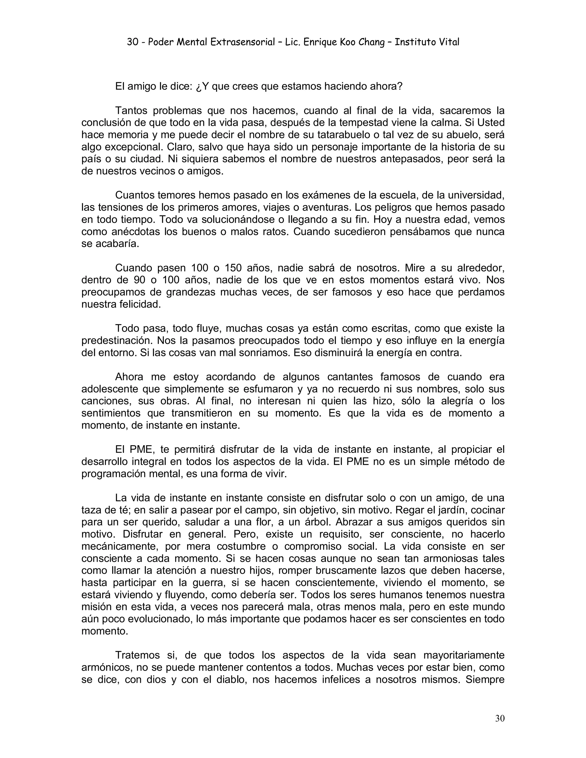 30 - Poder Mental Extrasensorial – Lic. Enrique Koo Chang – Instituto Vital
30
El amigo le dice: ¿Y que crees que estamos haciendo ahora?
Tantos problemas que nos hacemos, cuando al final de la vida, sacaremos la
conclusión de que todo en la vida pasa, después de la tempestad viene la calma. Si Usted
hace memoria y me puede decir el nombre de su tatarabuelo o tal vez de su abuelo, será
algo excepcional. Claro, salvo que haya sido un personaje importante de la historia de su
país o su ciudad. Ni siquiera sabemos el nombre de nuestros antepasados, peor será la
de nuestros vecinos o amigos.
Cuantos temores hemos pasado en los exámenes de la escuela, de la universidad,
las tensiones de los primeros amores, viajes o aventuras. Los peligros que hemos pasado
en todo tiempo. Todo va solucionándose o llegando a su fin. Hoy a nuestra edad, vemos
como anécdotas los buenos o malos ratos. Cuando sucedieron pensábamos que nunca
se acabaría.
Cuando pasen 100 o 150 años, nadie sabrá de nosotros. Mire a su alrededor,
dentro de 90 o 100 años, nadie de los que ve en estos momentos estará vivo. Nos
preocupamos de grandezas muchas veces, de ser famosos y eso hace que perdamos
nuestra felicidad.
Todo pasa, todo fluye, muchas cosas ya están como escritas, como que existe la
predestinación. Nos la pasamos preocupados todo el tiempo y eso influye en la energía
del entorno. Si las cosas van mal sonriamos. Eso disminuirá la energía en contra.
Ahora me estoy acordando de algunos cantantes famosos de cuando era
adolescente que simplemente se esfumaron y ya no recuerdo ni sus nombres, solo sus
canciones, sus obras. Al final, no interesan ni quien las hizo, sólo la alegría o los
sentimientos que transmitieron en su momento. Es que la vida es de momento a
momento, de instante en instante.
El PME, te permitirá disfrutar de la vida de instante en instante, al propiciar el
desarrollo integral en todos los aspectos de la vida. El PME no es un simple método de
programación mental, es una forma de vivir.
La vida de instante en instante consiste en disfrutar solo o con un amigo, de una
taza de té; en salir a pasear por el campo, sin objetivo, sin motivo. Regar el jardín, cocinar
para un ser querido, saludar a una flor, a un árbol. Abrazar a sus amigos queridos sin
motivo. Disfrutar en general. Pero, existe un requisito, ser consciente, no hacerlo
mecánicamente, por mera costumbre o compromiso social. La vida consiste en ser
consciente a cada momento. Si se hacen cosas aunque no sean tan armoniosas tales
como llamar la atención a nuestro hijos, romper bruscamente lazos que deben hacerse,
hasta participar en la guerra, si se hacen conscientemente, viviendo el momento, se
estará viviendo y fluyendo, como debería ser. Todos los seres humanos tenemos nuestra
misión en esta vida, a veces nos parecerá mala, otras menos mala, pero en este mundo
aún poco evolucionado, lo más importante que podamos hacer es ser conscientes en todo
momento.
Tratemos si, de que todos los aspectos de la vida sean mayoritariamente
armónicos, no se puede mantener contentos a todos. Muchas veces por estar bien, como
se dice, con dios y con el diablo, nos hacemos infelices a nosotros mismos. Siempre
 