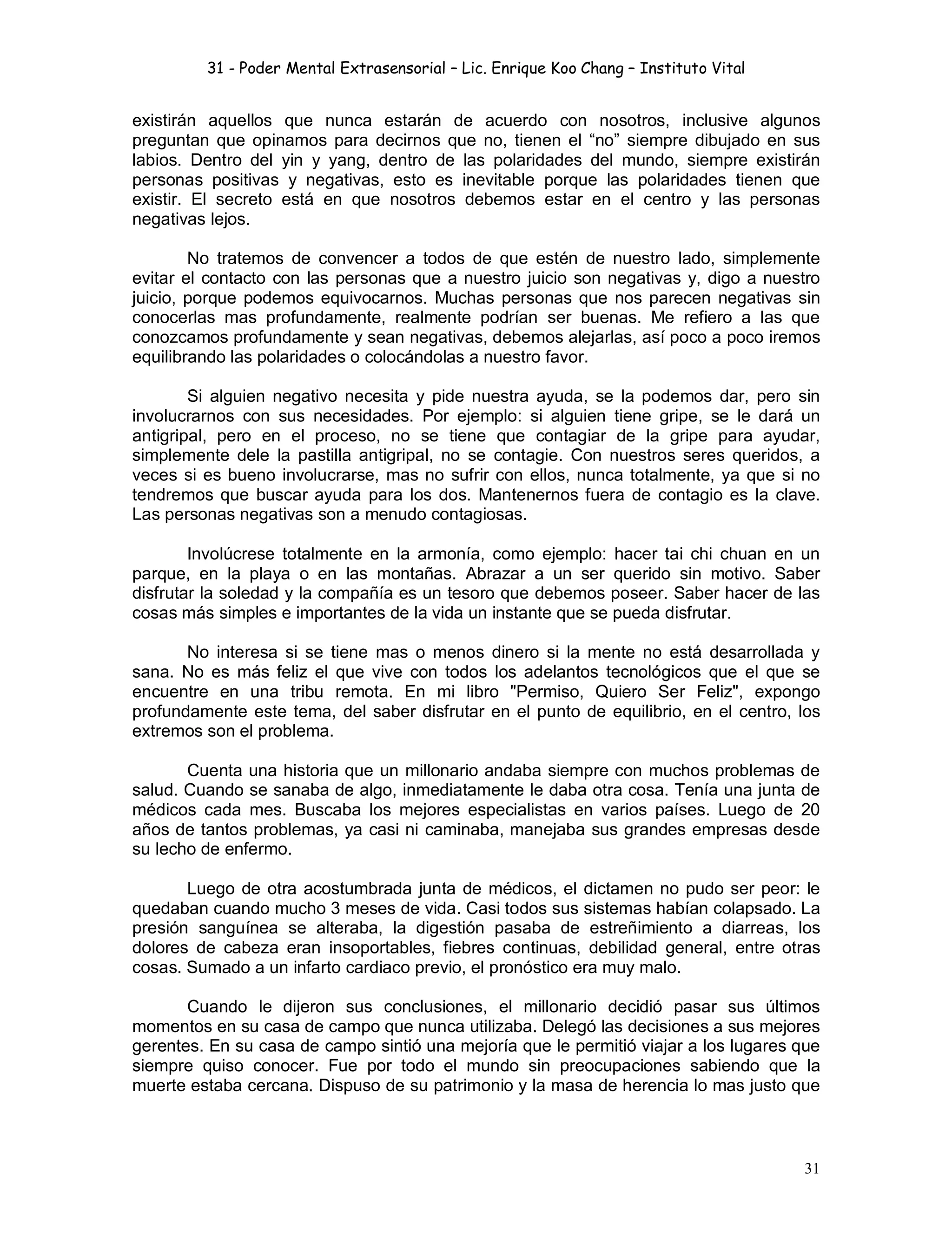 31 - Poder Mental Extrasensorial – Lic. Enrique Koo Chang – Instituto Vital
31
existirán aquellos que nunca estarán de acuerdo con nosotros, inclusive algunos
preguntan que opinamos para decirnos que no, tienen el “no” siempre dibujado en sus
labios. Dentro del yin y yang, dentro de las polaridades del mundo, siempre existirán
personas positivas y negativas, esto es inevitable porque las polaridades tienen que
existir. El secreto está en que nosotros debemos estar en el centro y las personas
negativas lejos.
No tratemos de convencer a todos de que estén de nuestro lado, simplemente
evitar el contacto con las personas que a nuestro juicio son negativas y, digo a nuestro
juicio, porque podemos equivocarnos. Muchas personas que nos parecen negativas sin
conocerlas mas profundamente, realmente podrían ser buenas. Me refiero a las que
conozcamos profundamente y sean negativas, debemos alejarlas, así poco a poco iremos
equilibrando las polaridades o colocándolas a nuestro favor.
Si alguien negativo necesita y pide nuestra ayuda, se la podemos dar, pero sin
involucrarnos con sus necesidades. Por ejemplo: si alguien tiene gripe, se le dará un
antigripal, pero en el proceso, no se tiene que contagiar de la gripe para ayudar,
simplemente dele la pastilla antigripal, no se contagie. Con nuestros seres queridos, a
veces si es bueno involucrarse, mas no sufrir con ellos, nunca totalmente, ya que si no
tendremos que buscar ayuda para los dos. Mantenernos fuera de contagio es la clave.
Las personas negativas son a menudo contagiosas.
Involúcrese totalmente en la armonía, como ejemplo: hacer tai chi chuan en un
parque, en la playa o en las montañas. Abrazar a un ser querido sin motivo. Saber
disfrutar la soledad y la compañía es un tesoro que debemos poseer. Saber hacer de las
cosas más simples e importantes de la vida un instante que se pueda disfrutar.
No interesa si se tiene mas o menos dinero si la mente no está desarrollada y
sana. No es más feliz el que vive con todos los adelantos tecnológicos que el que se
encuentre en una tribu remota. En mi libro "Permiso, Quiero Ser Feliz", expongo
profundamente este tema, del saber disfrutar en el punto de equilibrio, en el centro, los
extremos son el problema.
Cuenta una historia que un millonario andaba siempre con muchos problemas de
salud. Cuando se sanaba de algo, inmediatamente le daba otra cosa. Tenía una junta de
médicos cada mes. Buscaba los mejores especialistas en varios países. Luego de 20
años de tantos problemas, ya casi ni caminaba, manejaba sus grandes empresas desde
su lecho de enfermo.
Luego de otra acostumbrada junta de médicos, el dictamen no pudo ser peor: le
quedaban cuando mucho 3 meses de vida. Casi todos sus sistemas habían colapsado. La
presión sanguínea se alteraba, la digestión pasaba de estreñimiento a diarreas, los
dolores de cabeza eran insoportables, fiebres continuas, debilidad general, entre otras
cosas. Sumado a un infarto cardiaco previo, el pronóstico era muy malo.
Cuando le dijeron sus conclusiones, el millonario decidió pasar sus últimos
momentos en su casa de campo que nunca utilizaba. Delegó las decisiones a sus mejores
gerentes. En su casa de campo sintió una mejoría que le permitió viajar a los lugares que
siempre quiso conocer. Fue por todo el mundo sin preocupaciones sabiendo que la
muerte estaba cercana. Dispuso de su patrimonio y la masa de herencia lo mas justo que
 