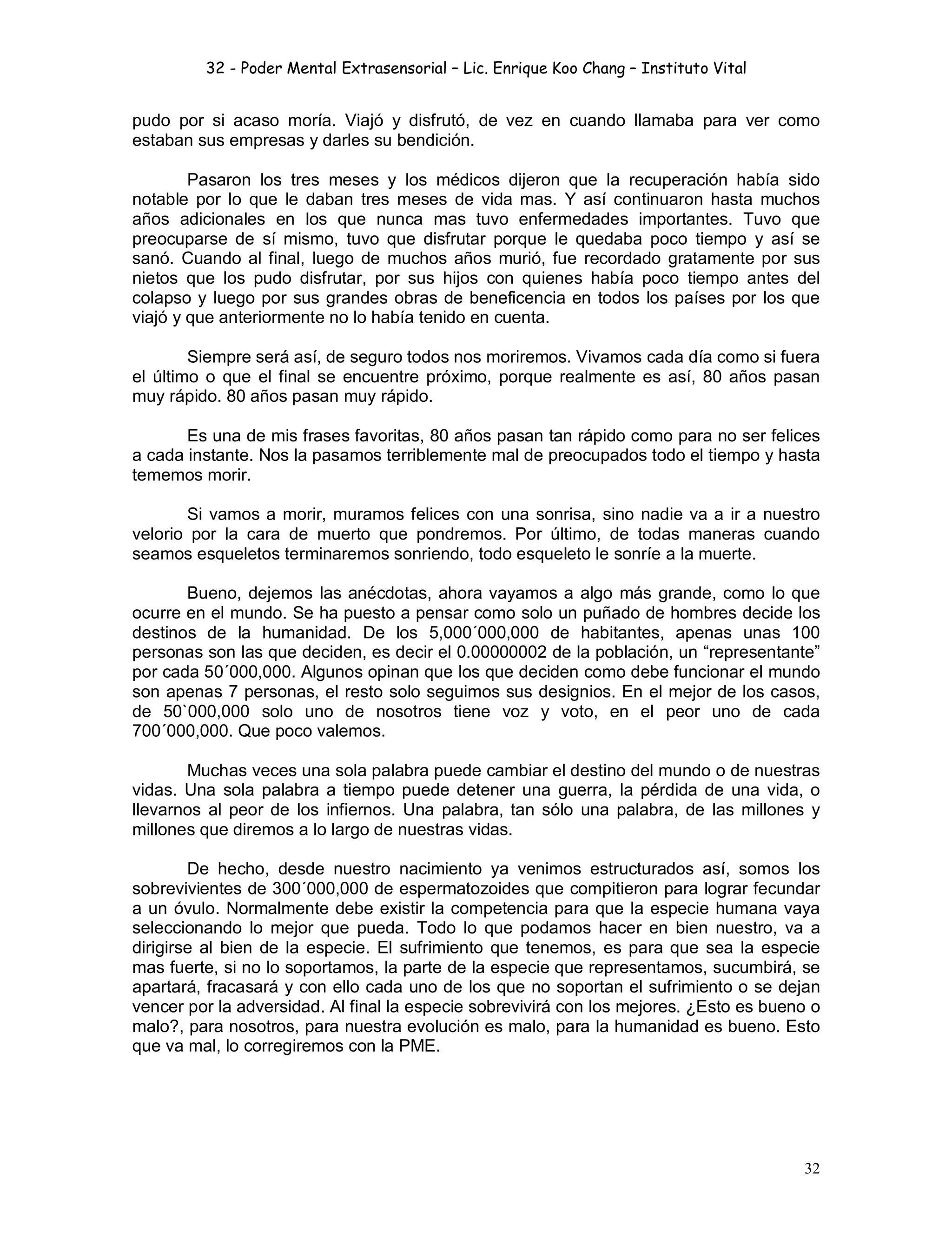 32 - Poder Mental Extrasensorial – Lic. Enrique Koo Chang – Instituto Vital
32
pudo por si acaso moría. Viajó y disfrutó, de vez en cuando llamaba para ver como
estaban sus empresas y darles su bendición.
Pasaron los tres meses y los médicos dijeron que la recuperación había sido
notable por lo que le daban tres meses de vida mas. Y así continuaron hasta muchos
años adicionales en los que nunca mas tuvo enfermedades importantes. Tuvo que
preocuparse de sí mismo, tuvo que disfrutar porque le quedaba poco tiempo y así se
sanó. Cuando al final, luego de muchos años murió, fue recordado gratamente por sus
nietos que los pudo disfrutar, por sus hijos con quienes había poco tiempo antes del
colapso y luego por sus grandes obras de beneficencia en todos los países por los que
viajó y que anteriormente no lo había tenido en cuenta.
Siempre será así, de seguro todos nos moriremos. Vivamos cada día como si fuera
el último o que el final se encuentre próximo, porque realmente es así, 80 años pasan
muy rápido. 80 años pasan muy rápido.
Es una de mis frases favoritas, 80 años pasan tan rápido como para no ser felices
a cada instante. Nos la pasamos terriblemente mal de preocupados todo el tiempo y hasta
tememos morir.
Si vamos a morir, muramos felices con una sonrisa, sino nadie va a ir a nuestro
velorio por la cara de muerto que pondremos. Por último, de todas maneras cuando
seamos esqueletos terminaremos sonriendo, todo esqueleto le sonríe a la muerte.
Bueno, dejemos las anécdotas, ahora vayamos a algo más grande, como lo que
ocurre en el mundo. Se ha puesto a pensar como solo un puñado de hombres decide los
destinos de la humanidad. De los 5,000´000,000 de habitantes, apenas unas 100
personas son las que deciden, es decir el 0.00000002 de la población, un “representante”
por cada 50´000,000. Algunos opinan que los que deciden como debe funcionar el mundo
son apenas 7 personas, el resto solo seguimos sus designios. En el mejor de los casos,
de 50`000,000 solo uno de nosotros tiene voz y voto, en el peor uno de cada
700´000,000. Que poco valemos.
Muchas veces una sola palabra puede cambiar el destino del mundo o de nuestras
vidas. Una sola palabra a tiempo puede detener una guerra, la pérdida de una vida, o
llevarnos al peor de los infiernos. Una palabra, tan sólo una palabra, de las millones y
millones que diremos a lo largo de nuestras vidas.
De hecho, desde nuestro nacimiento ya venimos estructurados así, somos los
sobrevivientes de 300´000,000 de espermatozoides que compitieron para lograr fecundar
a un óvulo. Normalmente debe existir la competencia para que la especie humana vaya
seleccionando lo mejor que pueda. Todo lo que podamos hacer en bien nuestro, va a
dirigirse al bien de la especie. El sufrimiento que tenemos, es para que sea la especie
mas fuerte, si no lo soportamos, la parte de la especie que representamos, sucumbirá, se
apartará, fracasará y con ello cada uno de los que no soportan el sufrimiento o se dejan
vencer por la adversidad. Al final la especie sobrevivirá con los mejores. ¿Esto es bueno o
malo?, para nosotros, para nuestra evolución es malo, para la humanidad es bueno. Esto
que va mal, lo corregiremos con la PME.
 