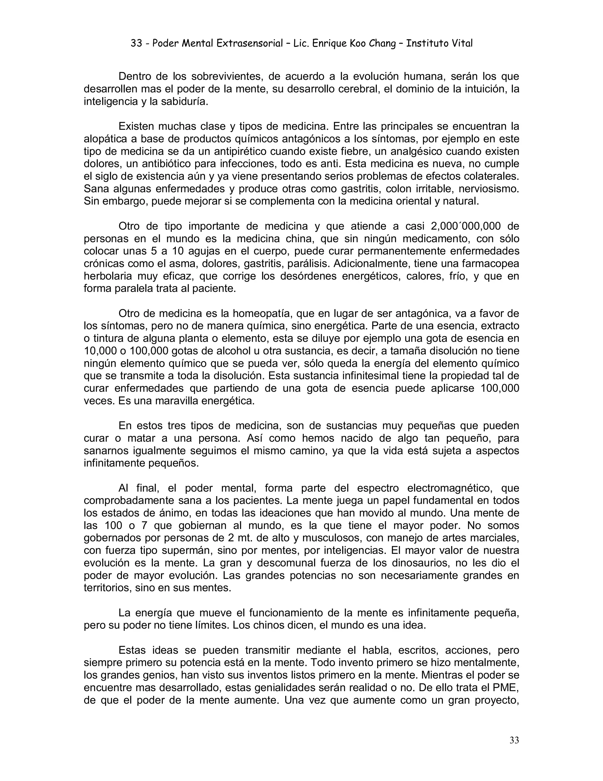 33 - Poder Mental Extrasensorial – Lic. Enrique Koo Chang – Instituto Vital
33
Dentro de los sobrevivientes, de acuerdo a la evolución humana, serán los que
desarrollen mas el poder de la mente, su desarrollo cerebral, el dominio de la intuición, la
inteligencia y la sabiduría.
Existen muchas clase y tipos de medicina. Entre las principales se encuentran la
alopática a base de productos químicos antagónicos a los síntomas, por ejemplo en este
tipo de medicina se da un antipirético cuando existe fiebre, un analgésico cuando existen
dolores, un antibiótico para infecciones, todo es anti. Esta medicina es nueva, no cumple
el siglo de existencia aún y ya viene presentando serios problemas de efectos colaterales.
Sana algunas enfermedades y produce otras como gastritis, colon irritable, nerviosismo.
Sin embargo, puede mejorar si se complementa con la medicina oriental y natural.
Otro de tipo importante de medicina y que atiende a casi 2,000´000,000 de
personas en el mundo es la medicina china, que sin ningún medicamento, con sólo
colocar unas 5 a 10 agujas en el cuerpo, puede curar permanentemente enfermedades
crónicas como el asma, dolores, gastritis, parálisis. Adicionalmente, tiene una farmacopea
herbolaria muy eficaz, que corrige los desórdenes energéticos, calores, frío, y que en
forma paralela trata al paciente.
Otro de medicina es la homeopatía, que en lugar de ser antagónica, va a favor de
los síntomas, pero no de manera química, sino energética. Parte de una esencia, extracto
o tintura de alguna planta o elemento, esta se diluye por ejemplo una gota de esencia en
10,000 o 100,000 gotas de alcohol u otra sustancia, es decir, a tamaña disolución no tiene
ningún elemento químico que se pueda ver, sólo queda la energía del elemento químico
que se transmite a toda la disolución. Esta sustancia infinitesimal tiene la propiedad tal de
curar enfermedades que partiendo de una gota de esencia puede aplicarse 100,000
veces. Es una maravilla energética.
En estos tres tipos de medicina, son de sustancias muy pequeñas que pueden
curar o matar a una persona. Así como hemos nacido de algo tan pequeño, para
sanarnos igualmente seguimos el mismo camino, ya que la vida está sujeta a aspectos
infinitamente pequeños.
Al final, el poder mental, forma parte del espectro electromagnético, que
comprobadamente sana a los pacientes. La mente juega un papel fundamental en todos
los estados de ánimo, en todas las ideaciones que han movido al mundo. Una mente de
las 100 o 7 que gobiernan al mundo, es la que tiene el mayor poder. No somos
gobernados por personas de 2 mt. de alto y musculosos, con manejo de artes marciales,
con fuerza tipo supermán, sino por mentes, por inteligencias. El mayor valor de nuestra
evolución es la mente. La gran y descomunal fuerza de los dinosaurios, no les dio el
poder de mayor evolución. Las grandes potencias no son necesariamente grandes en
territorios, sino en sus mentes.
La energía que mueve el funcionamiento de la mente es infinitamente pequeña,
pero su poder no tiene límites. Los chinos dicen, el mundo es una idea.
Estas ideas se pueden transmitir mediante el habla, escritos, acciones, pero
siempre primero su potencia está en la mente. Todo invento primero se hizo mentalmente,
los grandes genios, han visto sus inventos listos primero en la mente. Mientras el poder se
encuentre mas desarrollado, estas genialidades serán realidad o no. De ello trata el PME,
de que el poder de la mente aumente. Una vez que aumente como un gran proyecto,
 