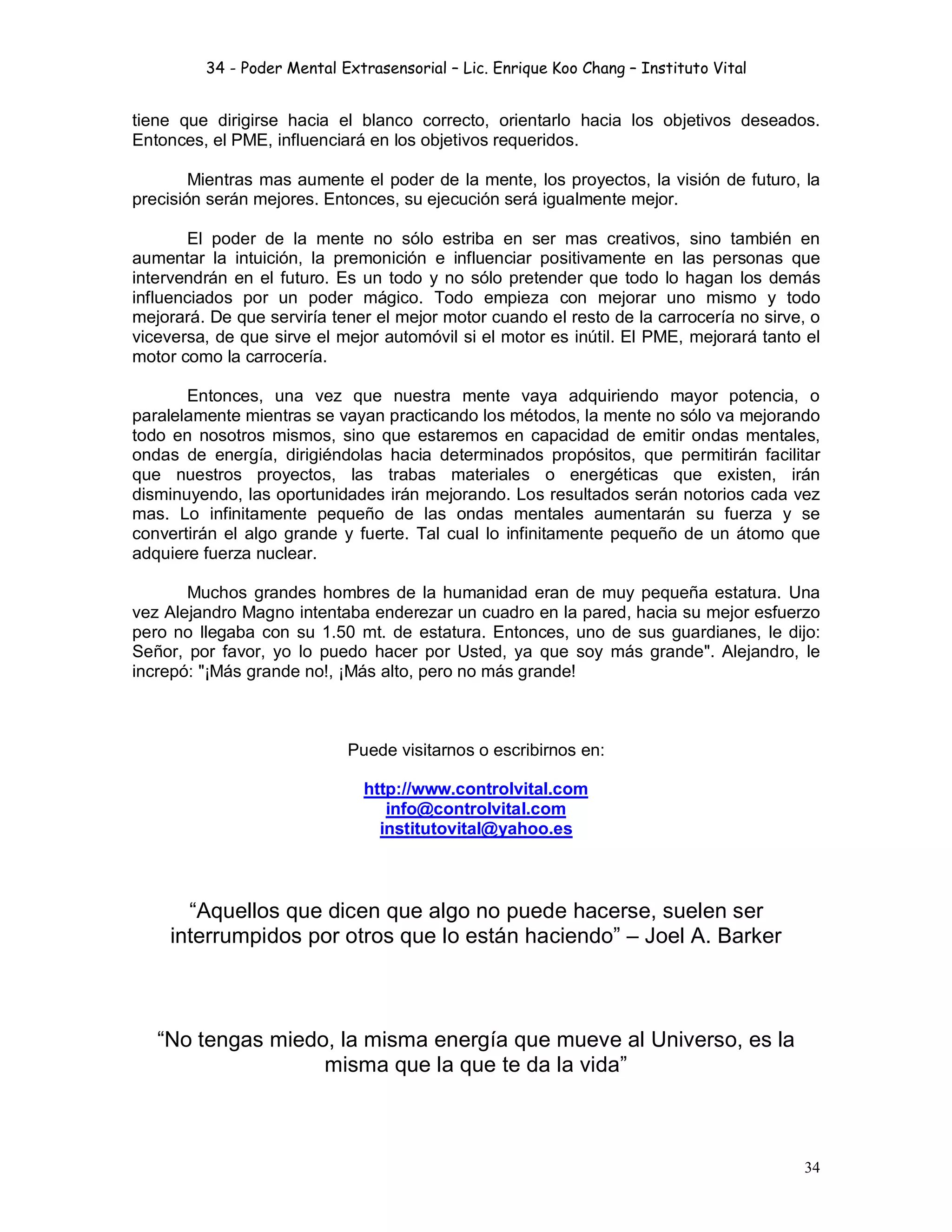 34 - Poder Mental Extrasensorial – Lic. Enrique Koo Chang – Instituto Vital
34
tiene que dirigirse hacia el blanco correcto, orientarlo hacia los objetivos deseados.
Entonces, el PME, influenciará en los objetivos requeridos.
Mientras mas aumente el poder de la mente, los proyectos, la visión de futuro, la
precisión serán mejores. Entonces, su ejecución será igualmente mejor.
El poder de la mente no sólo estriba en ser mas creativos, sino también en
aumentar la intuición, la premonición e influenciar positivamente en las personas que
intervendrán en el futuro. Es un todo y no sólo pretender que todo lo hagan los demás
influenciados por un poder mágico. Todo empieza con mejorar uno mismo y todo
mejorará. De que serviría tener el mejor motor cuando el resto de la carrocería no sirve, o
viceversa, de que sirve el mejor automóvil si el motor es inútil. El PME, mejorará tanto el
motor como la carrocería.
Entonces, una vez que nuestra mente vaya adquiriendo mayor potencia, o
paralelamente mientras se vayan practicando los métodos, la mente no sólo va mejorando
todo en nosotros mismos, sino que estaremos en capacidad de emitir ondas mentales,
ondas de energía, dirigiéndolas hacia determinados propósitos, que permitirán facilitar
que nuestros proyectos, las trabas materiales o energéticas que existen, irán
disminuyendo, las oportunidades irán mejorando. Los resultados serán notorios cada vez
mas. Lo infinitamente pequeño de las ondas mentales aumentarán su fuerza y se
convertirán el algo grande y fuerte. Tal cual lo infinitamente pequeño de un átomo que
adquiere fuerza nuclear.
Muchos grandes hombres de la humanidad eran de muy pequeña estatura. Una
vez Alejandro Magno intentaba enderezar un cuadro en la pared, hacia su mejor esfuerzo
pero no llegaba con su 1.50 mt. de estatura. Entonces, uno de sus guardianes, le dijo:
Señor, por favor, yo lo puedo hacer por Usted, ya que soy más grande". Alejandro, le
increpó: "¡Más grande no!, ¡Más alto, pero no más grande!
Puede visitarnos o escribirnos en:
http://www.controlvital.com
info@controlvital.com
institutovital@yahoo.es
“Aquellos que dicen que algo no puede hacerse, suelen ser
interrumpidos por otros que lo están haciendo” – Joel A. Barker
“No tengas miedo, la misma energía que mueve al Universo, es la
misma que la que te da la vida”
 