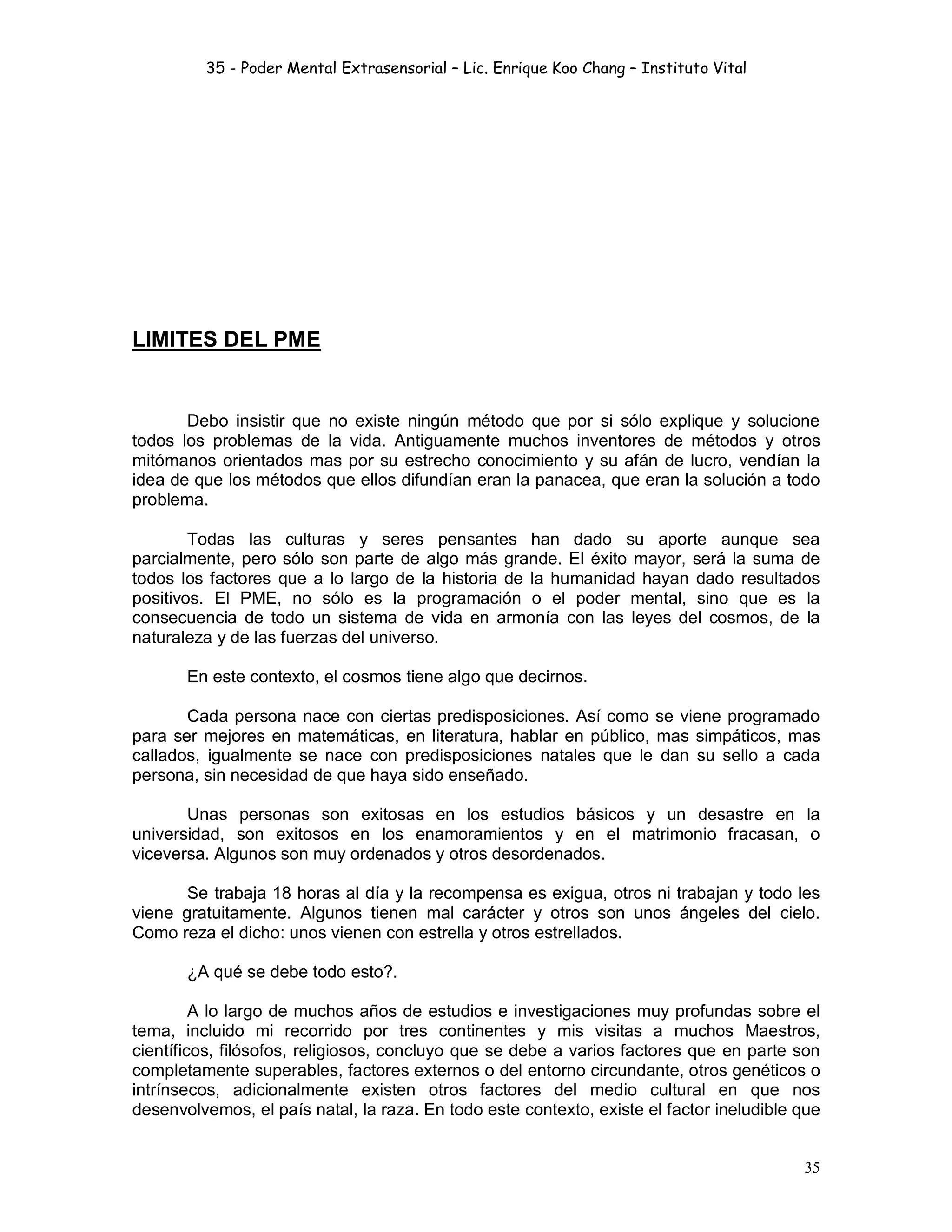 35 - Poder Mental Extrasensorial – Lic. Enrique Koo Chang – Instituto Vital
35
LIMITES DEL PME
Debo insistir que no existe ningún método que por si sólo explique y solucione
todos los problemas de la vida. Antiguamente muchos inventores de métodos y otros
mitómanos orientados mas por su estrecho conocimiento y su afán de lucro, vendían la
idea de que los métodos que ellos difundían eran la panacea, que eran la solución a todo
problema.
Todas las culturas y seres pensantes han dado su aporte aunque sea
parcialmente, pero sólo son parte de algo más grande. El éxito mayor, será la suma de
todos los factores que a lo largo de la historia de la humanidad hayan dado resultados
positivos. El PME, no sólo es la programación o el poder mental, sino que es la
consecuencia de todo un sistema de vida en armonía con las leyes del cosmos, de la
naturaleza y de las fuerzas del universo.
En este contexto, el cosmos tiene algo que decirnos.
Cada persona nace con ciertas predisposiciones. Así como se viene programado
para ser mejores en matemáticas, en literatura, hablar en público, mas simpáticos, mas
callados, igualmente se nace con predisposiciones natales que le dan su sello a cada
persona, sin necesidad de que haya sido enseñado.
Unas personas son exitosas en los estudios básicos y un desastre en la
universidad, son exitosos en los enamoramientos y en el matrimonio fracasan, o
viceversa. Algunos son muy ordenados y otros desordenados.
Se trabaja 18 horas al día y la recompensa es exigua, otros ni trabajan y todo les
viene gratuitamente. Algunos tienen mal carácter y otros son unos ángeles del cielo.
Como reza el dicho: unos vienen con estrella y otros estrellados.
¿A qué se debe todo esto?.
A lo largo de muchos años de estudios e investigaciones muy profundas sobre el
tema, incluido mi recorrido por tres continentes y mis visitas a muchos Maestros,
científicos, filósofos, religiosos, concluyo que se debe a varios factores que en parte son
completamente superables, factores externos o del entorno circundante, otros genéticos o
intrínsecos, adicionalmente existen otros factores del medio cultural en que nos
desenvolvemos, el país natal, la raza. En todo este contexto, existe el factor ineludible que
 