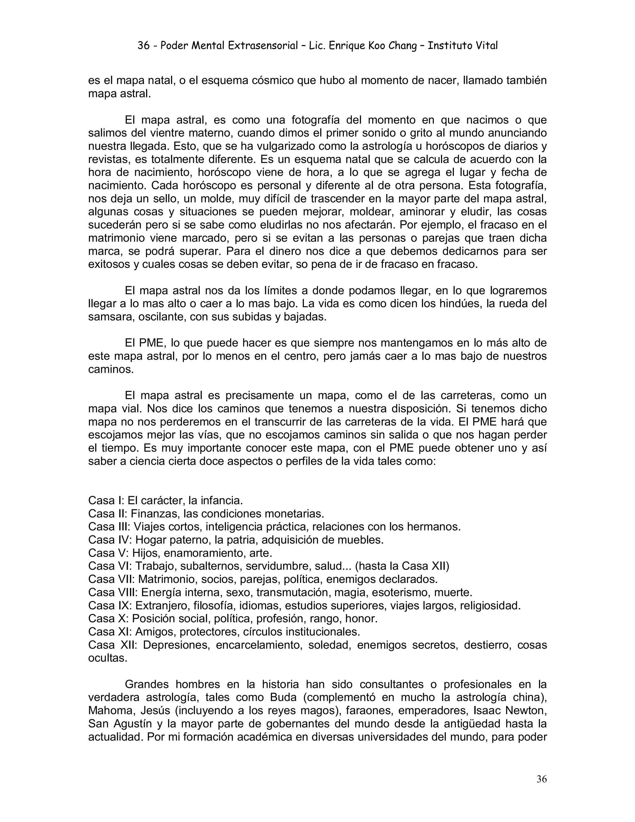 36 - Poder Mental Extrasensorial – Lic. Enrique Koo Chang – Instituto Vital
36
es el mapa natal, o el esquema cósmico que hubo al momento de nacer, llamado también
mapa astral.
El mapa astral, es como una fotografía del momento en que nacimos o que
salimos del vientre materno, cuando dimos el primer sonido o grito al mundo anunciando
nuestra llegada. Esto, que se ha vulgarizado como la astrología u horóscopos de diarios y
revistas, es totalmente diferente. Es un esquema natal que se calcula de acuerdo con la
hora de nacimiento, horóscopo viene de hora, a lo que se agrega el lugar y fecha de
nacimiento. Cada horóscopo es personal y diferente al de otra persona. Esta fotografía,
nos deja un sello, un molde, muy difícil de trascender en la mayor parte del mapa astral,
algunas cosas y situaciones se pueden mejorar, moldear, aminorar y eludir, las cosas
sucederán pero si se sabe como eludirlas no nos afectarán. Por ejemplo, el fracaso en el
matrimonio viene marcado, pero si se evitan a las personas o parejas que traen dicha
marca, se podrá superar. Para el dinero nos dice a que debemos dedicarnos para ser
exitosos y cuales cosas se deben evitar, so pena de ir de fracaso en fracaso.
El mapa astral nos da los límites a donde podamos llegar, en lo que lograremos
llegar a lo mas alto o caer a lo mas bajo. La vida es como dicen los hindúes, la rueda del
samsara, oscilante, con sus subidas y bajadas.
El PME, lo que puede hacer es que siempre nos mantengamos en lo más alto de
este mapa astral, por lo menos en el centro, pero jamás caer a lo mas bajo de nuestros
caminos.
El mapa astral es precisamente un mapa, como el de las carreteras, como un
mapa vial. Nos dice los caminos que tenemos a nuestra disposición. Si tenemos dicho
mapa no nos perderemos en el transcurrir de las carreteras de la vida. El PME hará que
escojamos mejor las vías, que no escojamos caminos sin salida o que nos hagan perder
el tiempo. Es muy importante conocer este mapa, con el PME puede obtener uno y así
saber a ciencia cierta doce aspectos o perfiles de la vida tales como:
Casa I: El carácter, la infancia.
Casa II: Finanzas, las condiciones monetarias.
Casa III: Viajes cortos, inteligencia práctica, relaciones con los hermanos.
Casa IV: Hogar paterno, la patria, adquisición de muebles.
Casa V: Hijos, enamoramiento, arte.
Casa VI: Trabajo, subalternos, servidumbre, salud... (hasta la Casa XII)
Casa VII: Matrimonio, socios, parejas, política, enemigos declarados.
Casa VIII: Energía interna, sexo, transmutación, magia, esoterismo, muerte.
Casa IX: Extranjero, filosofía, idiomas, estudios superiores, viajes largos, religiosidad.
Casa X: Posición social, política, profesión, rango, honor.
Casa XI: Amigos, protectores, círculos institucionales.
Casa XII: Depresiones, encarcelamiento, soledad, enemigos secretos, destierro, cosas
ocultas.
Grandes hombres en la historia han sido consultantes o profesionales en la
verdadera astrología, tales como Buda (complementó en mucho la astrología china),
Mahoma, Jesús (incluyendo a los reyes magos), faraones, emperadores, Isaac Newton,
San Agustín y la mayor parte de gobernantes del mundo desde la antigüedad hasta la
actualidad. Por mi formación académica en diversas universidades del mundo, para poder
 