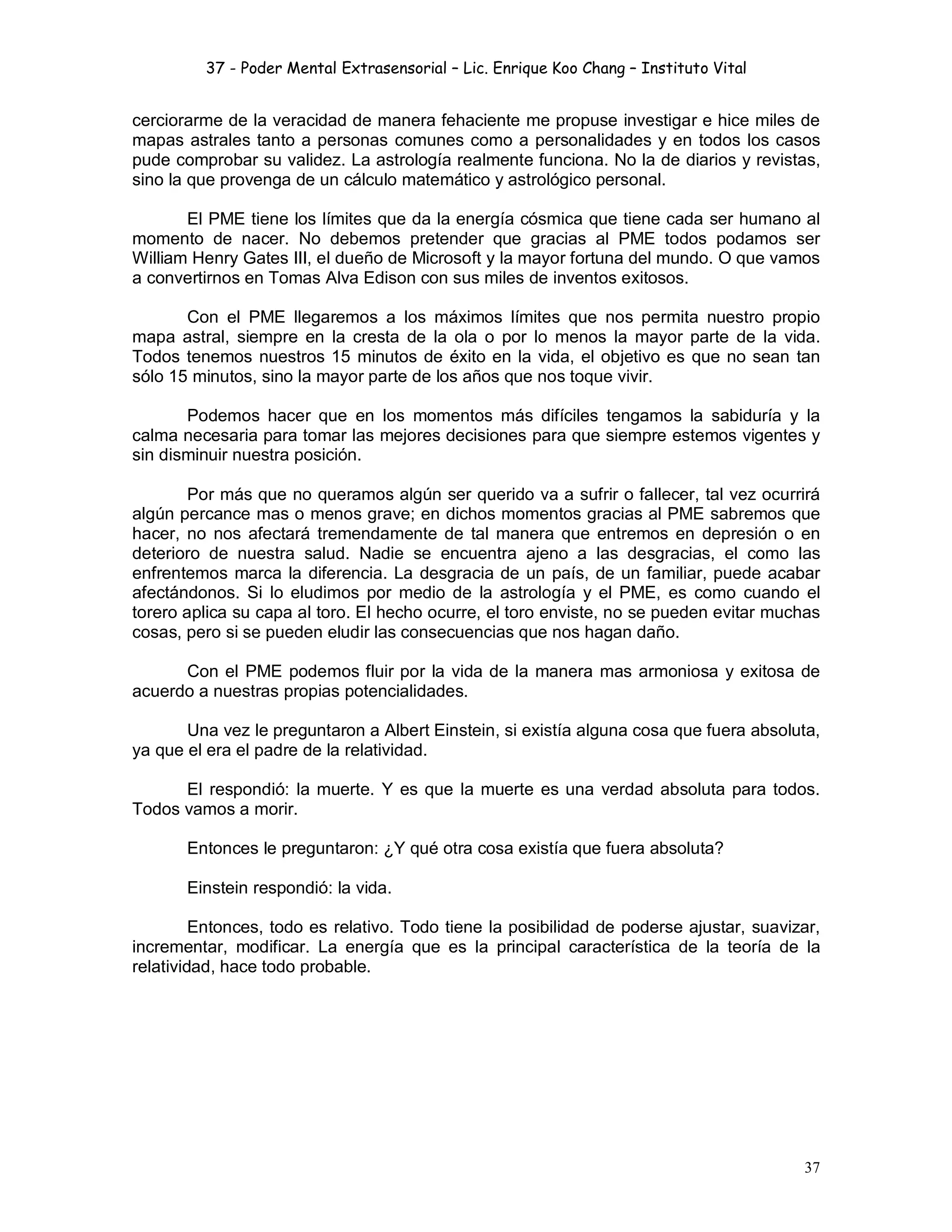 37 - Poder Mental Extrasensorial – Lic. Enrique Koo Chang – Instituto Vital
37
cerciorarme de la veracidad de manera fehaciente me propuse investigar e hice miles de
mapas astrales tanto a personas comunes como a personalidades y en todos los casos
pude comprobar su validez. La astrología realmente funciona. No la de diarios y revistas,
sino la que provenga de un cálculo matemático y astrológico personal.
El PME tiene los límites que da la energía cósmica que tiene cada ser humano al
momento de nacer. No debemos pretender que gracias al PME todos podamos ser
William Henry Gates III, el dueño de Microsoft y la mayor fortuna del mundo. O que vamos
a convertirnos en Tomas Alva Edison con sus miles de inventos exitosos.
Con el PME llegaremos a los máximos límites que nos permita nuestro propio
mapa astral, siempre en la cresta de la ola o por lo menos la mayor parte de la vida.
Todos tenemos nuestros 15 minutos de éxito en la vida, el objetivo es que no sean tan
sólo 15 minutos, sino la mayor parte de los años que nos toque vivir.
Podemos hacer que en los momentos más difíciles tengamos la sabiduría y la
calma necesaria para tomar las mejores decisiones para que siempre estemos vigentes y
sin disminuir nuestra posición.
Por más que no queramos algún ser querido va a sufrir o fallecer, tal vez ocurrirá
algún percance mas o menos grave; en dichos momentos gracias al PME sabremos que
hacer, no nos afectará tremendamente de tal manera que entremos en depresión o en
deterioro de nuestra salud. Nadie se encuentra ajeno a las desgracias, el como las
enfrentemos marca la diferencia. La desgracia de un país, de un familiar, puede acabar
afectándonos. Si lo eludimos por medio de la astrología y el PME, es como cuando el
torero aplica su capa al toro. El hecho ocurre, el toro enviste, no se pueden evitar muchas
cosas, pero si se pueden eludir las consecuencias que nos hagan daño.
Con el PME podemos fluir por la vida de la manera mas armoniosa y exitosa de
acuerdo a nuestras propias potencialidades.
Una vez le preguntaron a Albert Einstein, si existía alguna cosa que fuera absoluta,
ya que el era el padre de la relatividad.
El respondió: la muerte. Y es que la muerte es una verdad absoluta para todos.
Todos vamos a morir.
Entonces le preguntaron: ¿Y qué otra cosa existía que fuera absoluta?
Einstein respondió: la vida.
Entonces, todo es relativo. Todo tiene la posibilidad de poderse ajustar, suavizar,
incrementar, modificar. La energía que es la principal característica de la teoría de la
relatividad, hace todo probable.
 