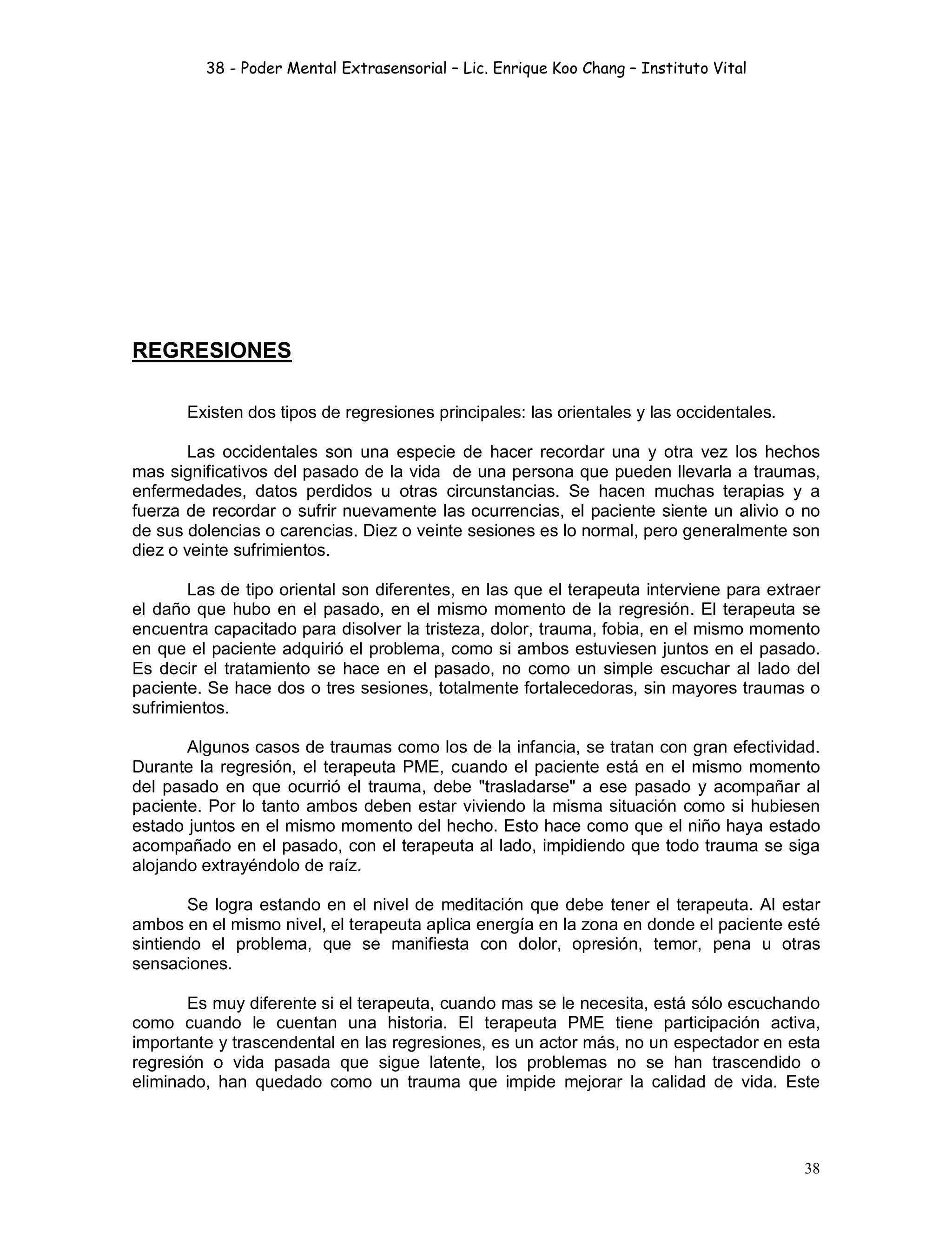 38 - Poder Mental Extrasensorial – Lic. Enrique Koo Chang – Instituto Vital
38
REGRESIONES
Existen dos tipos de regresiones principales: las orientales y las occidentales.
Las occidentales son una especie de hacer recordar una y otra vez los hechos
mas significativos del pasado de la vida de una persona que pueden llevarla a traumas,
enfermedades, datos perdidos u otras circunstancias. Se hacen muchas terapias y a
fuerza de recordar o sufrir nuevamente las ocurrencias, el paciente siente un alivio o no
de sus dolencias o carencias. Diez o veinte sesiones es lo normal, pero generalmente son
diez o veinte sufrimientos.
Las de tipo oriental son diferentes, en las que el terapeuta interviene para extraer
el daño que hubo en el pasado, en el mismo momento de la regresión. El terapeuta se
encuentra capacitado para disolver la tristeza, dolor, trauma, fobia, en el mismo momento
en que el paciente adquirió el problema, como si ambos estuviesen juntos en el pasado.
Es decir el tratamiento se hace en el pasado, no como un simple escuchar al lado del
paciente. Se hace dos o tres sesiones, totalmente fortalecedoras, sin mayores traumas o
sufrimientos.
Algunos casos de traumas como los de la infancia, se tratan con gran efectividad.
Durante la regresión, el terapeuta PME, cuando el paciente está en el mismo momento
del pasado en que ocurrió el trauma, debe "trasladarse" a ese pasado y acompañar al
paciente. Por lo tanto ambos deben estar viviendo la misma situación como si hubiesen
estado juntos en el mismo momento del hecho. Esto hace como que el niño haya estado
acompañado en el pasado, con el terapeuta al lado, impidiendo que todo trauma se siga
alojando extrayéndolo de raíz.
Se logra estando en el nivel de meditación que debe tener el terapeuta. Al estar
ambos en el mismo nivel, el terapeuta aplica energía en la zona en donde el paciente esté
sintiendo el problema, que se manifiesta con dolor, opresión, temor, pena u otras
sensaciones.
Es muy diferente si el terapeuta, cuando mas se le necesita, está sólo escuchando
como cuando le cuentan una historia. El terapeuta PME tiene participación activa,
importante y trascendental en las regresiones, es un actor más, no un espectador en esta
regresión o vida pasada que sigue latente, los problemas no se han trascendido o
eliminado, han quedado como un trauma que impide mejorar la calidad de vida. Este
 