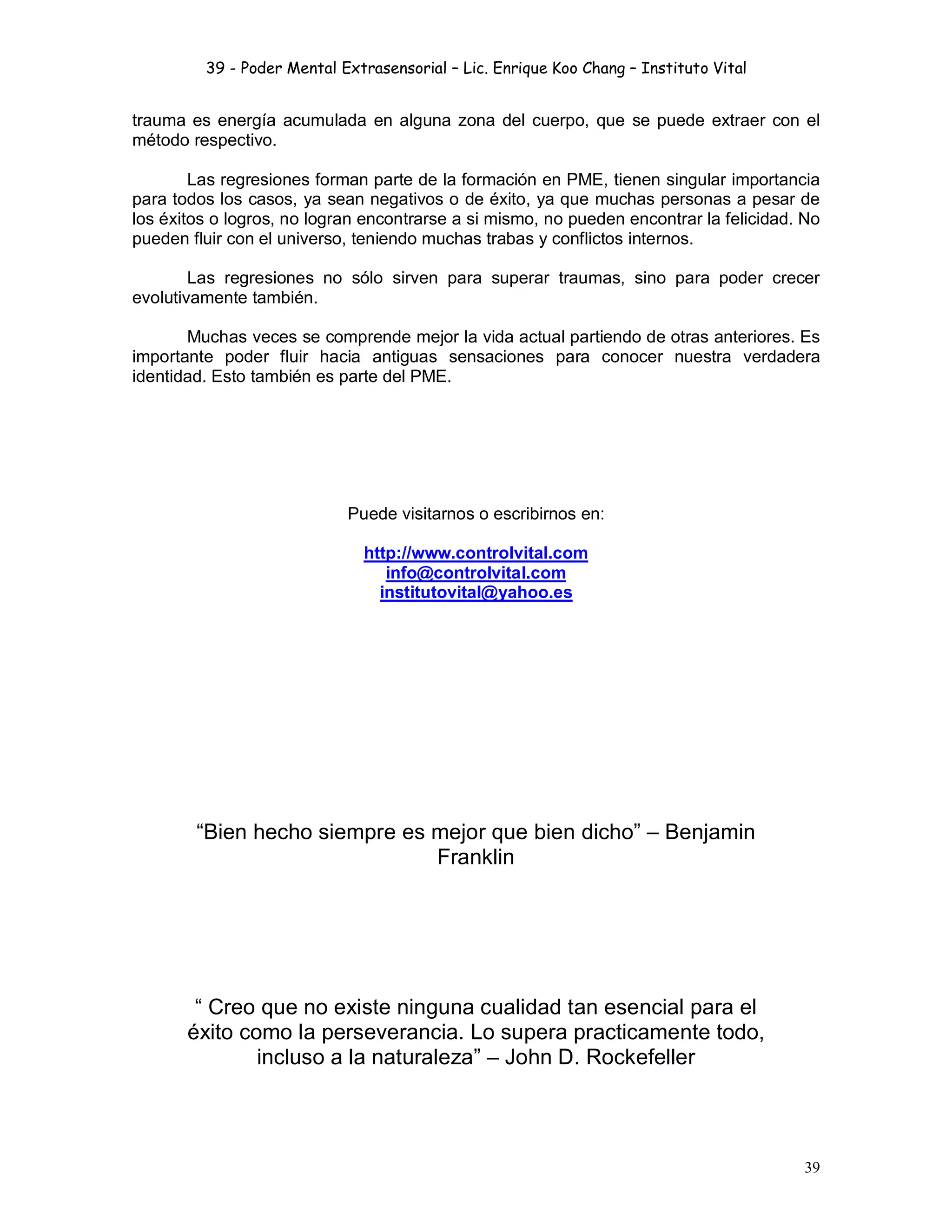 39 - Poder Mental Extrasensorial – Lic. Enrique Koo Chang – Instituto Vital
39
trauma es energía acumulada en alguna zona del cuerpo, que se puede extraer con el
método respectivo.
Las regresiones forman parte de la formación en PME, tienen singular importancia
para todos los casos, ya sean negativos o de éxito, ya que muchas personas a pesar de
los éxitos o logros, no logran encontrarse a si mismo, no pueden encontrar la felicidad. No
pueden fluir con el universo, teniendo muchas trabas y conflictos internos.
Las regresiones no sólo sirven para superar traumas, sino para poder crecer
evolutivamente también.
Muchas veces se comprende mejor la vida actual partiendo de otras anteriores. Es
importante poder fluir hacia antiguas sensaciones para conocer nuestra verdadera
identidad. Esto también es parte del PME.
Puede visitarnos o escribirnos en:
http://www.controlvital.com
info@controlvital.com
institutovital@yahoo.es
“Bien hecho siempre es mejor que bien dicho” – Benjamin
Franklin
“ Creo que no existe ninguna cualidad tan esencial para el
éxito como la perseverancia. Lo supera practicamente todo,
incluso a la naturaleza” – John D. Rockefeller
 