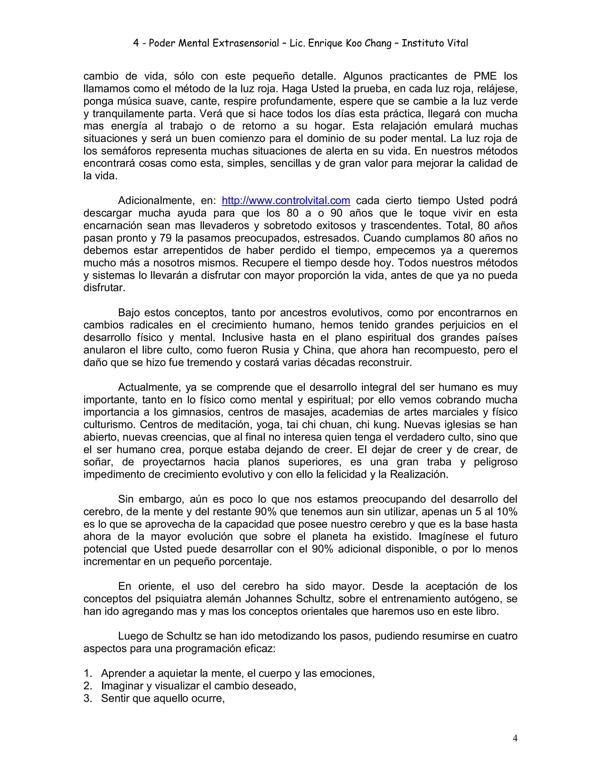 4 - Poder Mental Extrasensorial – Lic. Enrique Koo Chang – Instituto Vital
4
cambio de vida, sólo con este pequeño detalle. Algunos practicantes de PME los
llamamos como el método de la luz roja. Haga Usted la prueba, en cada luz roja, relájese,
ponga música suave, cante, respire profundamente, espere que se cambie a la luz verde
y tranquilamente parta. Verá que si hace todos los días esta práctica, llegará con mucha
mas energía al trabajo o de retorno a su hogar. Esta relajación emulará muchas
situaciones y será un buen comienzo para el dominio de su poder mental. La luz roja de
los semáforos representa muchas situaciones de alerta en su vida. En nuestros métodos
encontrará cosas como esta, simples, sencillas y de gran valor para mejorar la calidad de
la vida.
Adicionalmente, en: http://www.controlvital.com cada cierto tiempo Usted podrá
descargar mucha ayuda para que los 80 a o 90 años que le toque vivir en esta
encarnación sean mas llevaderos y sobretodo exitosos y trascendentes. Total, 80 años
pasan pronto y 79 la pasamos preocupados, estresados. Cuando cumplamos 80 años no
debemos estar arrepentidos de haber perdido el tiempo, empecemos ya a querernos
mucho más a nosotros mismos. Recupere el tiempo desde hoy. Todos nuestros métodos
y sistemas lo llevarán a disfrutar con mayor proporción la vida, antes de que ya no pueda
disfrutar.
Bajo estos conceptos, tanto por ancestros evolutivos, como por encontrarnos en
cambios radicales en el crecimiento humano, hemos tenido grandes perjuicios en el
desarrollo físico y mental. Inclusive hasta en el plano espiritual dos grandes países
anularon el libre culto, como fueron Rusia y China, que ahora han recompuesto, pero el
daño que se hizo fue tremendo y costará varias décadas reconstruir.
Actualmente, ya se comprende que el desarrollo integral del ser humano es muy
importante, tanto en lo físico como mental y espiritual; por ello vemos cobrando mucha
importancia a los gimnasios, centros de masajes, academias de artes marciales y físico
culturismo. Centros de meditación, yoga, tai chi chuan, chi kung. Nuevas iglesias se han
abierto, nuevas creencias, que al final no interesa quien tenga el verdadero culto, sino que
el ser humano crea, porque estaba dejando de creer. El dejar de creer y de crear, de
soñar, de proyectarnos hacia planos superiores, es una gran traba y peligroso
impedimento de crecimiento evolutivo y con ello la felicidad y la Realización.
Sin embargo, aún es poco lo que nos estamos preocupando del desarrollo del
cerebro, de la mente y del restante 90% que tenemos aun sin utilizar, apenas un 5 al 10%
es lo que se aprovecha de la capacidad que posee nuestro cerebro y que es la base hasta
ahora de la mayor evolución que sobre el planeta ha existido. Imagínese el futuro
potencial que Usted puede desarrollar con el 90% adicional disponible, o por lo menos
incrementar en un pequeño porcentaje.
En oriente, el uso del cerebro ha sido mayor. Desde la aceptación de los
conceptos del psiquiatra alemán Johannes Schultz, sobre el entrenamiento autógeno, se
han ido agregando mas y mas los conceptos orientales que haremos uso en este libro.
Luego de Schultz se han ido metodizando los pasos, pudiendo resumirse en cuatro
aspectos para una programación eficaz:
1. Aprender a aquietar la mente, el cuerpo y las emociones,
2. Imaginar y visualizar el cambio deseado,
3. Sentir que aquello ocurre,
 
