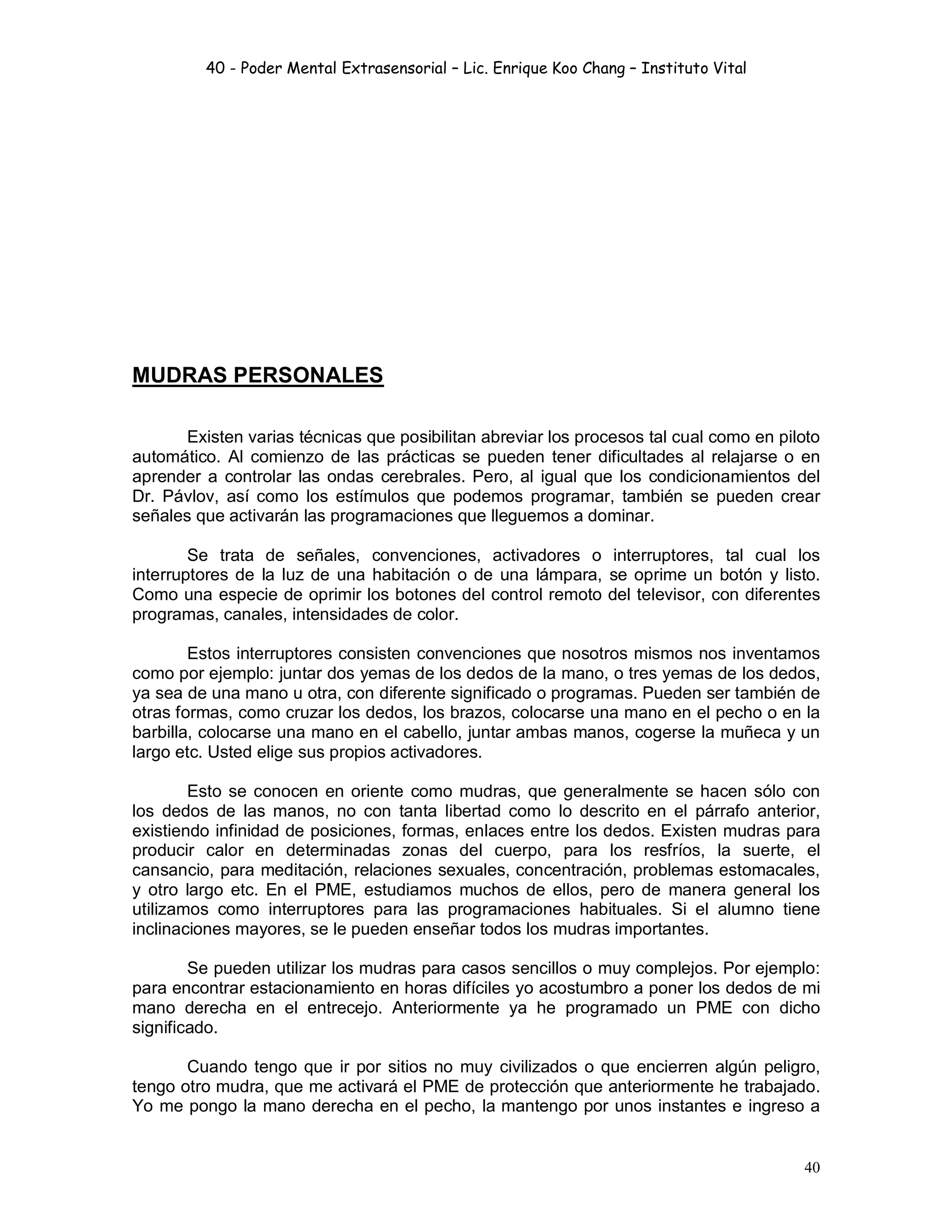 40 - Poder Mental Extrasensorial – Lic. Enrique Koo Chang – Instituto Vital
40
MUDRAS PERSONALES
Existen varias técnicas que posibilitan abreviar los procesos tal cual como en piloto
automático. Al comienzo de las prácticas se pueden tener dificultades al relajarse o en
aprender a controlar las ondas cerebrales. Pero, al igual que los condicionamientos del
Dr. Pávlov, así como los estímulos que podemos programar, también se pueden crear
señales que activarán las programaciones que lleguemos a dominar.
Se trata de señales, convenciones, activadores o interruptores, tal cual los
interruptores de la luz de una habitación o de una lámpara, se oprime un botón y listo.
Como una especie de oprimir los botones del control remoto del televisor, con diferentes
programas, canales, intensidades de color.
Estos interruptores consisten convenciones que nosotros mismos nos inventamos
como por ejemplo: juntar dos yemas de los dedos de la mano, o tres yemas de los dedos,
ya sea de una mano u otra, con diferente significado o programas. Pueden ser también de
otras formas, como cruzar los dedos, los brazos, colocarse una mano en el pecho o en la
barbilla, colocarse una mano en el cabello, juntar ambas manos, cogerse la muñeca y un
largo etc. Usted elige sus propios activadores.
Esto se conocen en oriente como mudras, que generalmente se hacen sólo con
los dedos de las manos, no con tanta libertad como lo descrito en el párrafo anterior,
existiendo infinidad de posiciones, formas, enlaces entre los dedos. Existen mudras para
producir calor en determinadas zonas del cuerpo, para los resfríos, la suerte, el
cansancio, para meditación, relaciones sexuales, concentración, problemas estomacales,
y otro largo etc. En el PME, estudiamos muchos de ellos, pero de manera general los
utilizamos como interruptores para las programaciones habituales. Si el alumno tiene
inclinaciones mayores, se le pueden enseñar todos los mudras importantes.
Se pueden utilizar los mudras para casos sencillos o muy complejos. Por ejemplo:
para encontrar estacionamiento en horas difíciles yo acostumbro a poner los dedos de mi
mano derecha en el entrecejo. Anteriormente ya he programado un PME con dicho
significado.
Cuando tengo que ir por sitios no muy civilizados o que encierren algún peligro,
tengo otro mudra, que me activará el PME de protección que anteriormente he trabajado.
Yo me pongo la mano derecha en el pecho, la mantengo por unos instantes e ingreso a
 