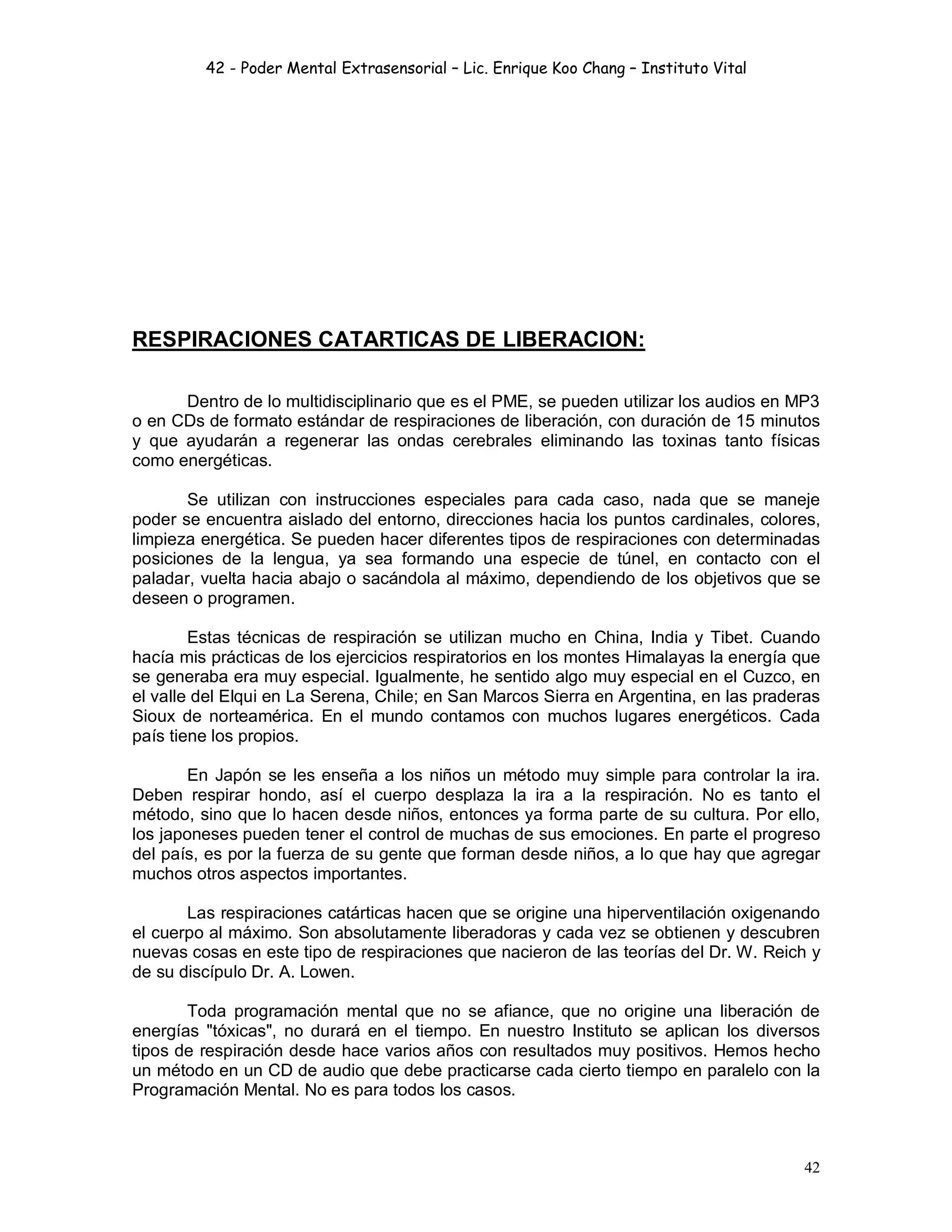 42 - Poder Mental Extrasensorial – Lic. Enrique Koo Chang – Instituto Vital
42
RESPIRACIONES CATARTICAS DE LIBERACION:
Dentro de lo multidisciplinario que es el PME, se pueden utilizar los audios en MP3
o en CDs de formato estándar de respiraciones de liberación, con duración de 15 minutos
y que ayudarán a regenerar las ondas cerebrales eliminando las toxinas tanto físicas
como energéticas.
Se utilizan con instrucciones especiales para cada caso, nada que se maneje
poder se encuentra aislado del entorno, direcciones hacia los puntos cardinales, colores,
limpieza energética. Se pueden hacer diferentes tipos de respiraciones con determinadas
posiciones de la lengua, ya sea formando una especie de túnel, en contacto con el
paladar, vuelta hacia abajo o sacándola al máximo, dependiendo de los objetivos que se
deseen o programen.
Estas técnicas de respiración se utilizan mucho en China, India y Tibet. Cuando
hacía mis prácticas de los ejercicios respiratorios en los montes Himalayas la energía que
se generaba era muy especial. Igualmente, he sentido algo muy especial en el Cuzco, en
el valle del Elqui en La Serena, Chile; en San Marcos Sierra en Argentina, en las praderas
Sioux de norteamérica. En el mundo contamos con muchos lugares energéticos. Cada
país tiene los propios.
En Japón se les enseña a los niños un método muy simple para controlar la ira.
Deben respirar hondo, así el cuerpo desplaza la ira a la respiración. No es tanto el
método, sino que lo hacen desde niños, entonces ya forma parte de su cultura. Por ello,
los japoneses pueden tener el control de muchas de sus emociones. En parte el progreso
del país, es por la fuerza de su gente que forman desde niños, a lo que hay que agregar
muchos otros aspectos importantes.
Las respiraciones catárticas hacen que se origine una hiperventilación oxigenando
el cuerpo al máximo. Son absolutamente liberadoras y cada vez se obtienen y descubren
nuevas cosas en este tipo de respiraciones que nacieron de las teorías del Dr. W. Reich y
de su discípulo Dr. A. Lowen.
Toda programación mental que no se afiance, que no origine una liberación de
energías "tóxicas", no durará en el tiempo. En nuestro Instituto se aplican los diversos
tipos de respiración desde hace varios años con resultados muy positivos. Hemos hecho
un método en un CD de audio que debe practicarse cada cierto tiempo en paralelo con la
Programación Mental. No es para todos los casos.
 