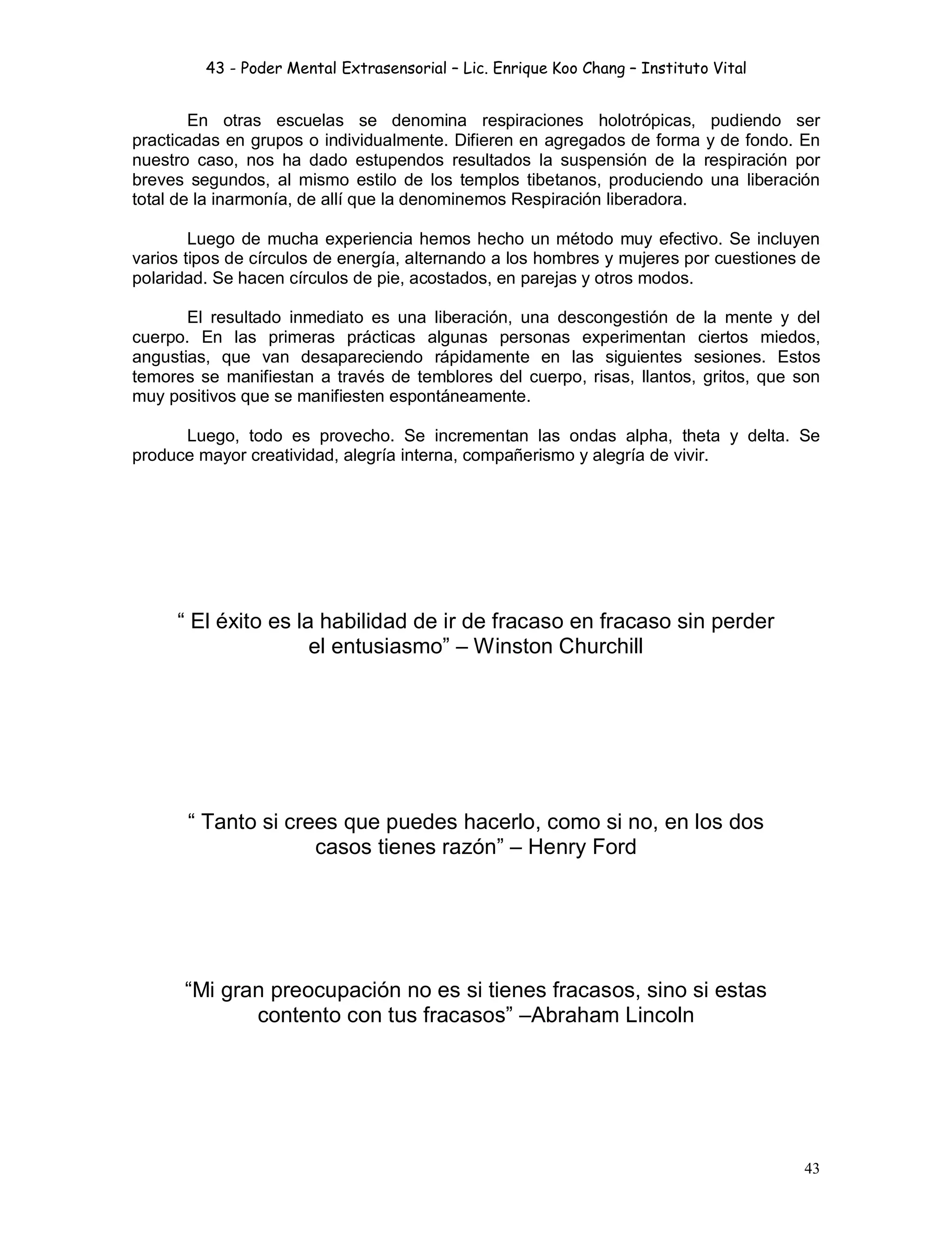 43 - Poder Mental Extrasensorial – Lic. Enrique Koo Chang – Instituto Vital
43
En otras escuelas se denomina respiraciones holotrópicas, pudiendo ser
practicadas en grupos o individualmente. Difieren en agregados de forma y de fondo. En
nuestro caso, nos ha dado estupendos resultados la suspensión de la respiración por
breves segundos, al mismo estilo de los templos tibetanos, produciendo una liberación
total de la inarmonía, de allí que la denominemos Respiración liberadora.
Luego de mucha experiencia hemos hecho un método muy efectivo. Se incluyen
varios tipos de círculos de energía, alternando a los hombres y mujeres por cuestiones de
polaridad. Se hacen círculos de pie, acostados, en parejas y otros modos.
El resultado inmediato es una liberación, una descongestión de la mente y del
cuerpo. En las primeras prácticas algunas personas experimentan ciertos miedos,
angustias, que van desapareciendo rápidamente en las siguientes sesiones. Estos
temores se manifiestan a través de temblores del cuerpo, risas, llantos, gritos, que son
muy positivos que se manifiesten espontáneamente.
Luego, todo es provecho. Se incrementan las ondas alpha, theta y delta. Se
produce mayor creatividad, alegría interna, compañerismo y alegría de vivir.
“ El éxito es la habilidad de ir de fracaso en fracaso sin perder
el entusiasmo” – Winston Churchill
“ Tanto si crees que puedes hacerlo, como si no, en los dos
casos tienes razón” – Henry Ford
“Mi gran preocupación no es si tienes fracasos, sino si estas
contento con tus fracasos” –Abraham Lincoln
 