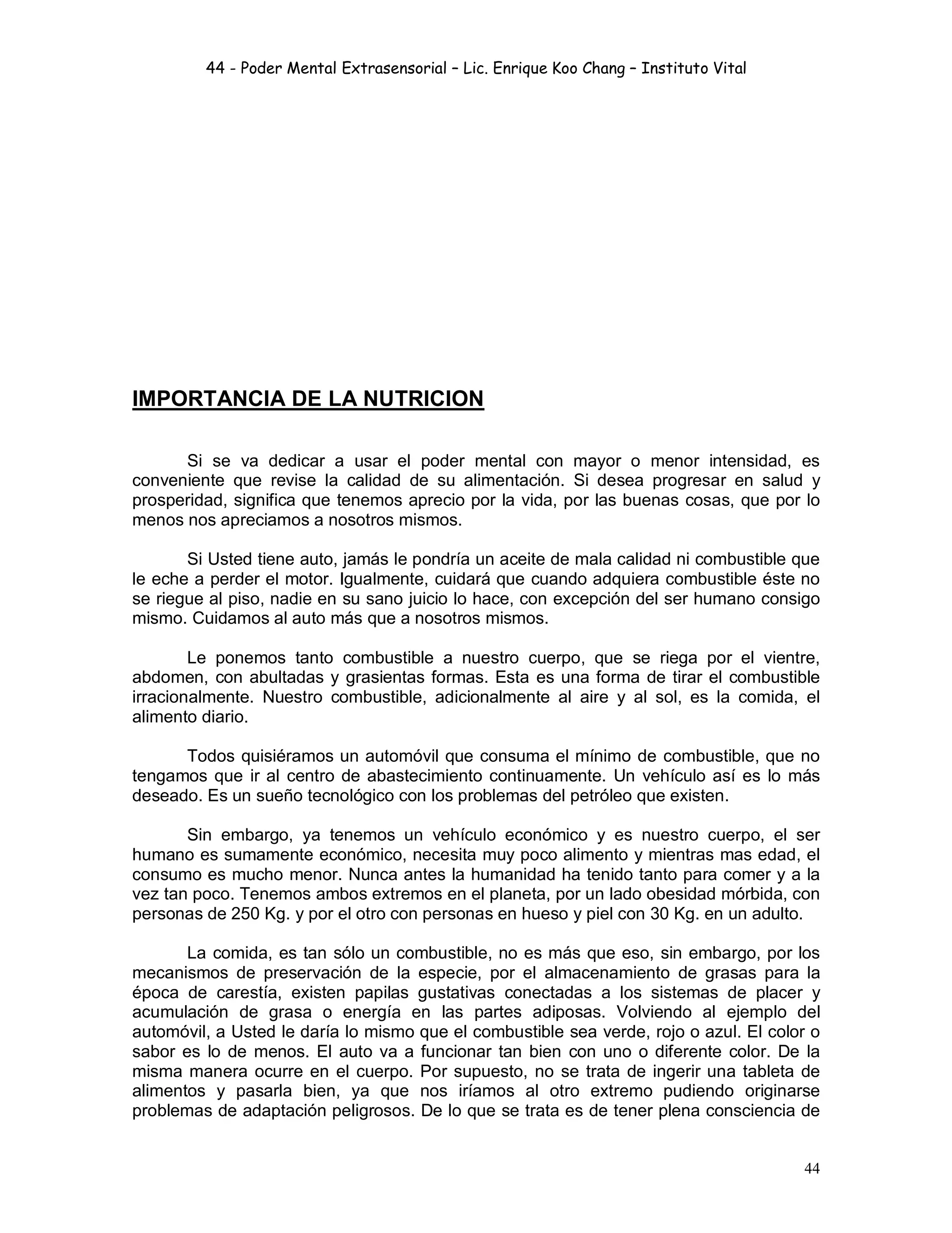 44 - Poder Mental Extrasensorial – Lic. Enrique Koo Chang – Instituto Vital
44
IMPORTANCIA DE LA NUTRICION
Si se va dedicar a usar el poder mental con mayor o menor intensidad, es
conveniente que revise la calidad de su alimentación. Si desea progresar en salud y
prosperidad, significa que tenemos aprecio por la vida, por las buenas cosas, que por lo
menos nos apreciamos a nosotros mismos.
Si Usted tiene auto, jamás le pondría un aceite de mala calidad ni combustible que
le eche a perder el motor. Igualmente, cuidará que cuando adquiera combustible éste no
se riegue al piso, nadie en su sano juicio lo hace, con excepción del ser humano consigo
mismo. Cuidamos al auto más que a nosotros mismos.
Le ponemos tanto combustible a nuestro cuerpo, que se riega por el vientre,
abdomen, con abultadas y grasientas formas. Esta es una forma de tirar el combustible
irracionalmente. Nuestro combustible, adicionalmente al aire y al sol, es la comida, el
alimento diario.
Todos quisiéramos un automóvil que consuma el mínimo de combustible, que no
tengamos que ir al centro de abastecimiento continuamente. Un vehículo así es lo más
deseado. Es un sueño tecnológico con los problemas del petróleo que existen.
Sin embargo, ya tenemos un vehículo económico y es nuestro cuerpo, el ser
humano es sumamente económico, necesita muy poco alimento y mientras mas edad, el
consumo es mucho menor. Nunca antes la humanidad ha tenido tanto para comer y a la
vez tan poco. Tenemos ambos extremos en el planeta, por un lado obesidad mórbida, con
personas de 250 Kg. y por el otro con personas en hueso y piel con 30 Kg. en un adulto.
La comida, es tan sólo un combustible, no es más que eso, sin embargo, por los
mecanismos de preservación de la especie, por el almacenamiento de grasas para la
época de carestía, existen papilas gustativas conectadas a los sistemas de placer y
acumulación de grasa o energía en las partes adiposas. Volviendo al ejemplo del
automóvil, a Usted le daría lo mismo que el combustible sea verde, rojo o azul. El color o
sabor es lo de menos. El auto va a funcionar tan bien con uno o diferente color. De la
misma manera ocurre en el cuerpo. Por supuesto, no se trata de ingerir una tableta de
alimentos y pasarla bien, ya que nos iríamos al otro extremo pudiendo originarse
problemas de adaptación peligrosos. De lo que se trata es de tener plena consciencia de
 