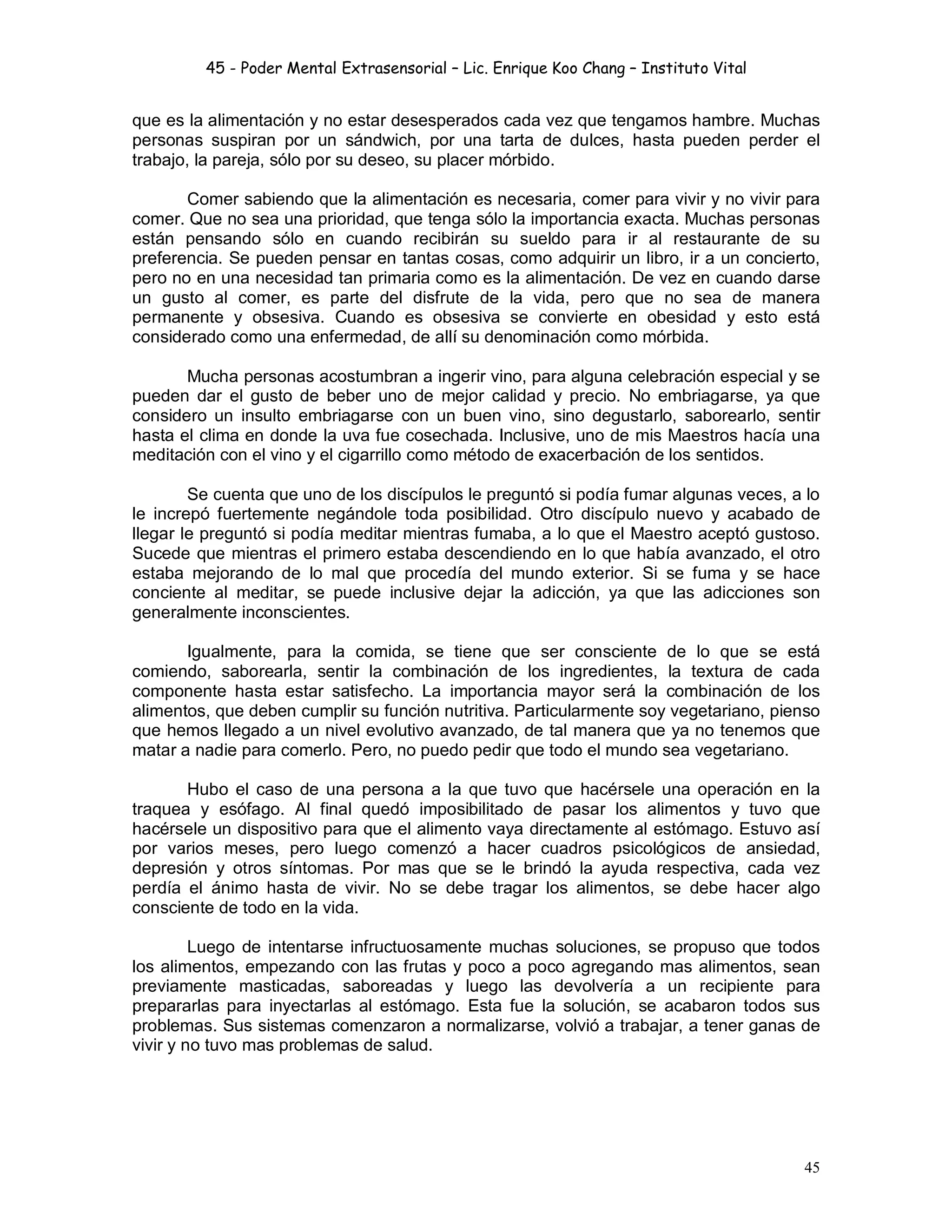 45 - Poder Mental Extrasensorial – Lic. Enrique Koo Chang – Instituto Vital
45
que es la alimentación y no estar desesperados cada vez que tengamos hambre. Muchas
personas suspiran por un sándwich, por una tarta de dulces, hasta pueden perder el
trabajo, la pareja, sólo por su deseo, su placer mórbido.
Comer sabiendo que la alimentación es necesaria, comer para vivir y no vivir para
comer. Que no sea una prioridad, que tenga sólo la importancia exacta. Muchas personas
están pensando sólo en cuando recibirán su sueldo para ir al restaurante de su
preferencia. Se pueden pensar en tantas cosas, como adquirir un libro, ir a un concierto,
pero no en una necesidad tan primaria como es la alimentación. De vez en cuando darse
un gusto al comer, es parte del disfrute de la vida, pero que no sea de manera
permanente y obsesiva. Cuando es obsesiva se convierte en obesidad y esto está
considerado como una enfermedad, de allí su denominación como mórbida.
Mucha personas acostumbran a ingerir vino, para alguna celebración especial y se
pueden dar el gusto de beber uno de mejor calidad y precio. No embriagarse, ya que
considero un insulto embriagarse con un buen vino, sino degustarlo, saborearlo, sentir
hasta el clima en donde la uva fue cosechada. Inclusive, uno de mis Maestros hacía una
meditación con el vino y el cigarrillo como método de exacerbación de los sentidos.
Se cuenta que uno de los discípulos le preguntó si podía fumar algunas veces, a lo
le increpó fuertemente negándole toda posibilidad. Otro discípulo nuevo y acabado de
llegar le preguntó si podía meditar mientras fumaba, a lo que el Maestro aceptó gustoso.
Sucede que mientras el primero estaba descendiendo en lo que había avanzado, el otro
estaba mejorando de lo mal que procedía del mundo exterior. Si se fuma y se hace
conciente al meditar, se puede inclusive dejar la adicción, ya que las adicciones son
generalmente inconscientes.
Igualmente, para la comida, se tiene que ser consciente de lo que se está
comiendo, saborearla, sentir la combinación de los ingredientes, la textura de cada
componente hasta estar satisfecho. La importancia mayor será la combinación de los
alimentos, que deben cumplir su función nutritiva. Particularmente soy vegetariano, pienso
que hemos llegado a un nivel evolutivo avanzado, de tal manera que ya no tenemos que
matar a nadie para comerlo. Pero, no puedo pedir que todo el mundo sea vegetariano.
Hubo el caso de una persona a la que tuvo que hacérsele una operación en la
traquea y esófago. Al final quedó imposibilitado de pasar los alimentos y tuvo que
hacérsele un dispositivo para que el alimento vaya directamente al estómago. Estuvo así
por varios meses, pero luego comenzó a hacer cuadros psicológicos de ansiedad,
depresión y otros síntomas. Por mas que se le brindó la ayuda respectiva, cada vez
perdía el ánimo hasta de vivir. No se debe tragar los alimentos, se debe hacer algo
consciente de todo en la vida.
Luego de intentarse infructuosamente muchas soluciones, se propuso que todos
los alimentos, empezando con las frutas y poco a poco agregando mas alimentos, sean
previamente masticadas, saboreadas y luego las devolvería a un recipiente para
prepararlas para inyectarlas al estómago. Esta fue la solución, se acabaron todos sus
problemas. Sus sistemas comenzaron a normalizarse, volvió a trabajar, a tener ganas de
vivir y no tuvo mas problemas de salud.
 