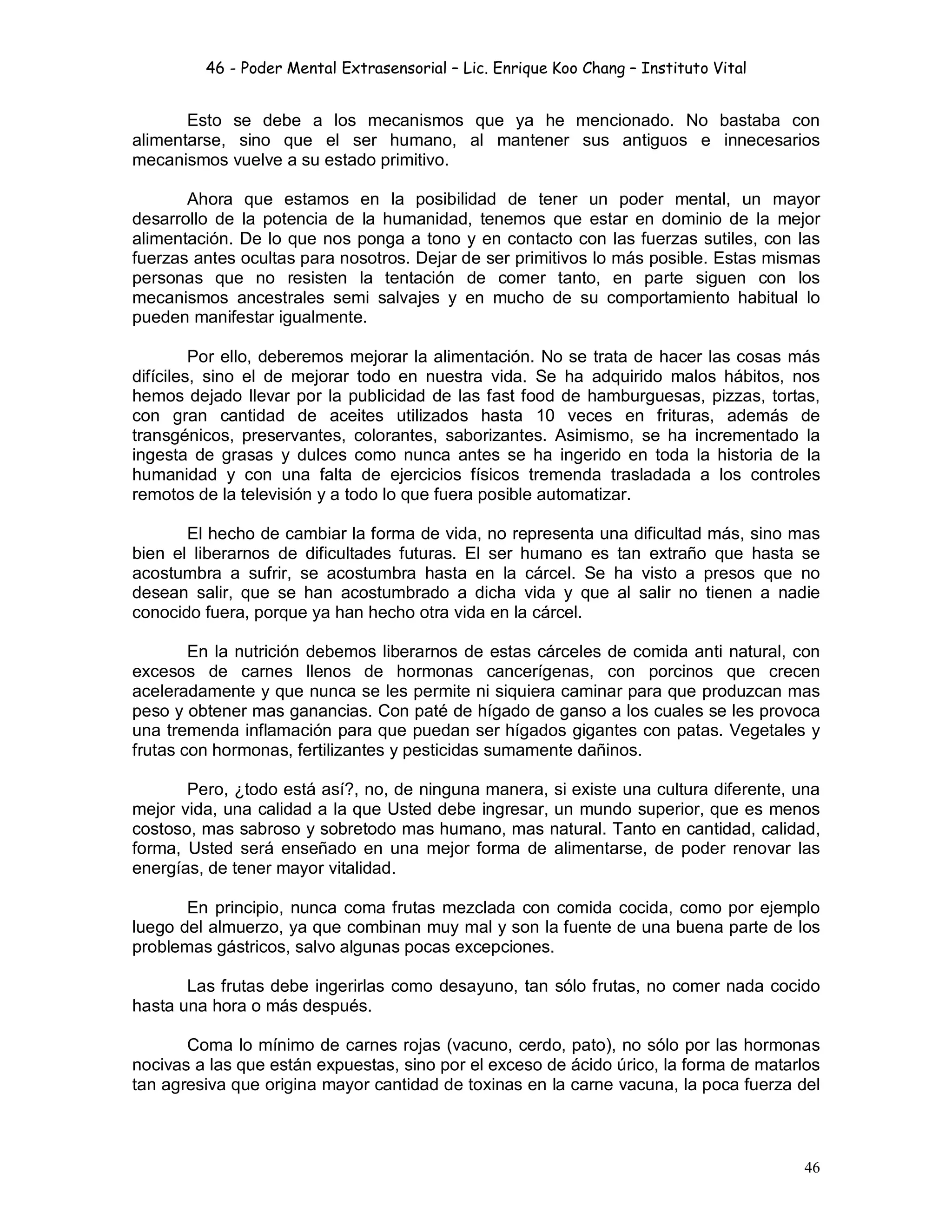 46 - Poder Mental Extrasensorial – Lic. Enrique Koo Chang – Instituto Vital
46
Esto se debe a los mecanismos que ya he mencionado. No bastaba con
alimentarse, sino que el ser humano, al mantener sus antiguos e innecesarios
mecanismos vuelve a su estado primitivo.
Ahora que estamos en la posibilidad de tener un poder mental, un mayor
desarrollo de la potencia de la humanidad, tenemos que estar en dominio de la mejor
alimentación. De lo que nos ponga a tono y en contacto con las fuerzas sutiles, con las
fuerzas antes ocultas para nosotros. Dejar de ser primitivos lo más posible. Estas mismas
personas que no resisten la tentación de comer tanto, en parte siguen con los
mecanismos ancestrales semi salvajes y en mucho de su comportamiento habitual lo
pueden manifestar igualmente.
Por ello, deberemos mejorar la alimentación. No se trata de hacer las cosas más
difíciles, sino el de mejorar todo en nuestra vida. Se ha adquirido malos hábitos, nos
hemos dejado llevar por la publicidad de las fast food de hamburguesas, pizzas, tortas,
con gran cantidad de aceites utilizados hasta 10 veces en frituras, además de
transgénicos, preservantes, colorantes, saborizantes. Asimismo, se ha incrementado la
ingesta de grasas y dulces como nunca antes se ha ingerido en toda la historia de la
humanidad y con una falta de ejercicios físicos tremenda trasladada a los controles
remotos de la televisión y a todo lo que fuera posible automatizar.
El hecho de cambiar la forma de vida, no representa una dificultad más, sino mas
bien el liberarnos de dificultades futuras. El ser humano es tan extraño que hasta se
acostumbra a sufrir, se acostumbra hasta en la cárcel. Se ha visto a presos que no
desean salir, que se han acostumbrado a dicha vida y que al salir no tienen a nadie
conocido fuera, porque ya han hecho otra vida en la cárcel.
En la nutrición debemos liberarnos de estas cárceles de comida anti natural, con
excesos de carnes llenos de hormonas cancerígenas, con porcinos que crecen
aceleradamente y que nunca se les permite ni siquiera caminar para que produzcan mas
peso y obtener mas ganancias. Con paté de hígado de ganso a los cuales se les provoca
una tremenda inflamación para que puedan ser hígados gigantes con patas. Vegetales y
frutas con hormonas, fertilizantes y pesticidas sumamente dañinos.
Pero, ¿todo está así?, no, de ninguna manera, si existe una cultura diferente, una
mejor vida, una calidad a la que Usted debe ingresar, un mundo superior, que es menos
costoso, mas sabroso y sobretodo mas humano, mas natural. Tanto en cantidad, calidad,
forma, Usted será enseñado en una mejor forma de alimentarse, de poder renovar las
energías, de tener mayor vitalidad.
En principio, nunca coma frutas mezclada con comida cocida, como por ejemplo
luego del almuerzo, ya que combinan muy mal y son la fuente de una buena parte de los
problemas gástricos, salvo algunas pocas excepciones.
Las frutas debe ingerirlas como desayuno, tan sólo frutas, no comer nada cocido
hasta una hora o más después.
Coma lo mínimo de carnes rojas (vacuno, cerdo, pato), no sólo por las hormonas
nocivas a las que están expuestas, sino por el exceso de ácido úrico, la forma de matarlos
tan agresiva que origina mayor cantidad de toxinas en la carne vacuna, la poca fuerza del
 