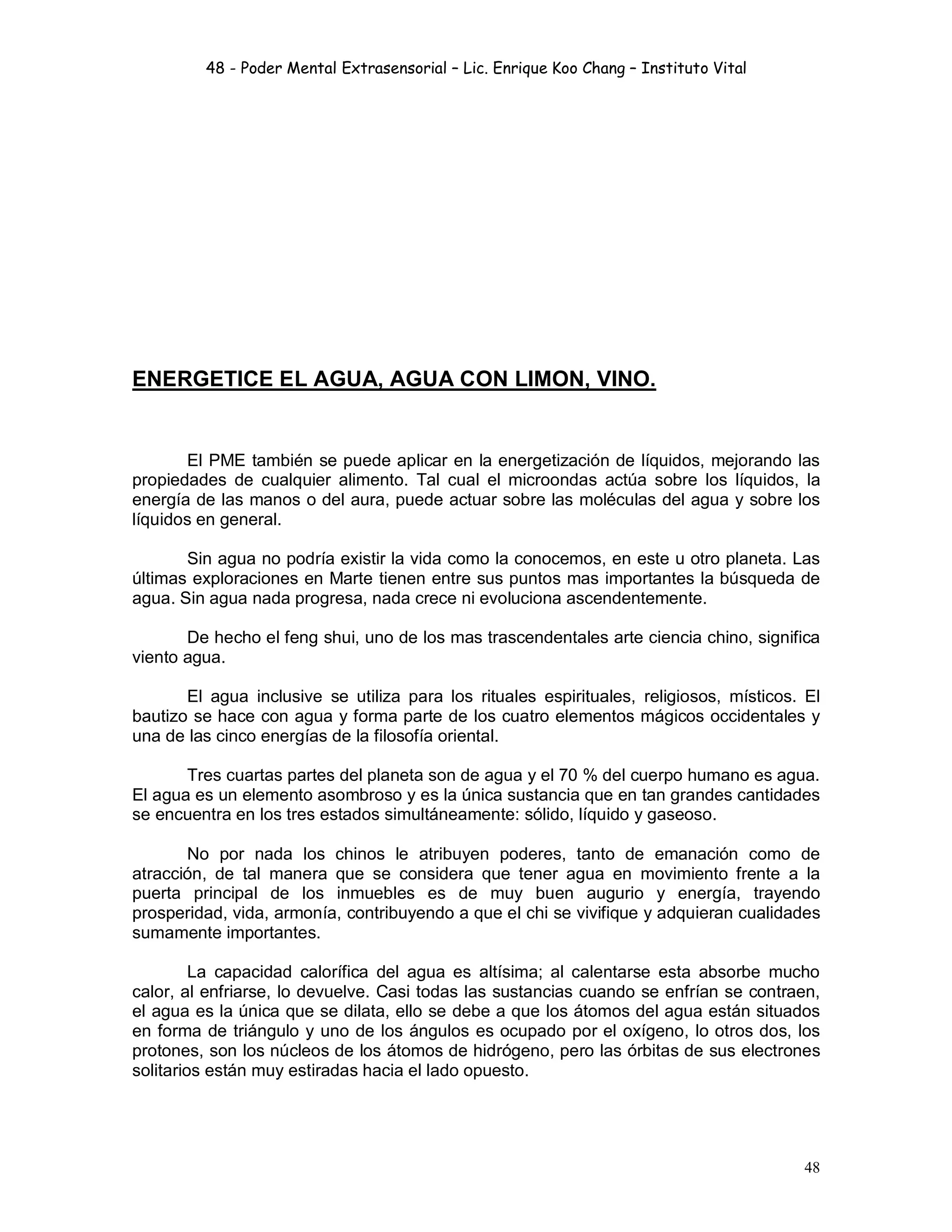 48 - Poder Mental Extrasensorial – Lic. Enrique Koo Chang – Instituto Vital
48
ENERGETICE EL AGUA, AGUA CON LIMON, VINO.
El PME también se puede aplicar en la energetización de líquidos, mejorando las
propiedades de cualquier alimento. Tal cual el microondas actúa sobre los líquidos, la
energía de las manos o del aura, puede actuar sobre las moléculas del agua y sobre los
líquidos en general.
Sin agua no podría existir la vida como la conocemos, en este u otro planeta. Las
últimas exploraciones en Marte tienen entre sus puntos mas importantes la búsqueda de
agua. Sin agua nada progresa, nada crece ni evoluciona ascendentemente.
De hecho el feng shui, uno de los mas trascendentales arte ciencia chino, significa
viento agua.
El agua inclusive se utiliza para los rituales espirituales, religiosos, místicos. El
bautizo se hace con agua y forma parte de los cuatro elementos mágicos occidentales y
una de las cinco energías de la filosofía oriental.
Tres cuartas partes del planeta son de agua y el 70 % del cuerpo humano es agua.
El agua es un elemento asombroso y es la única sustancia que en tan grandes cantidades
se encuentra en los tres estados simultáneamente: sólido, líquido y gaseoso.
No por nada los chinos le atribuyen poderes, tanto de emanación como de
atracción, de tal manera que se considera que tener agua en movimiento frente a la
puerta principal de los inmuebles es de muy buen augurio y energía, trayendo
prosperidad, vida, armonía, contribuyendo a que el chi se vivifique y adquieran cualidades
sumamente importantes.
La capacidad calorífica del agua es altísima; al calentarse esta absorbe mucho
calor, al enfriarse, lo devuelve. Casi todas las sustancias cuando se enfrían se contraen,
el agua es la única que se dilata, ello se debe a que los átomos del agua están situados
en forma de triángulo y uno de los ángulos es ocupado por el oxígeno, lo otros dos, los
protones, son los núcleos de los átomos de hidrógeno, pero las órbitas de sus electrones
solitarios están muy estiradas hacia el lado opuesto.
 