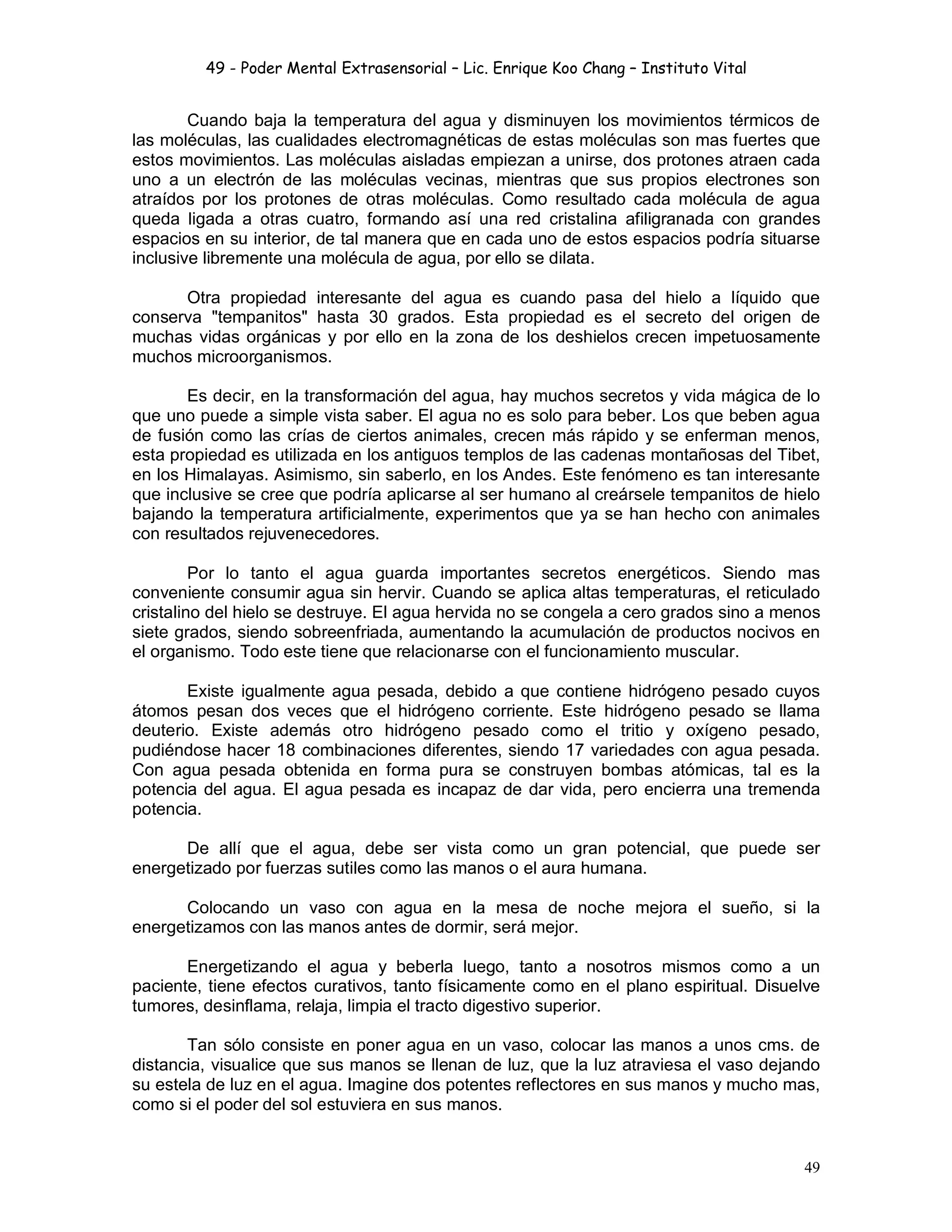 49 - Poder Mental Extrasensorial – Lic. Enrique Koo Chang – Instituto Vital
49
Cuando baja la temperatura del agua y disminuyen los movimientos térmicos de
las moléculas, las cualidades electromagnéticas de estas moléculas son mas fuertes que
estos movimientos. Las moléculas aisladas empiezan a unirse, dos protones atraen cada
uno a un electrón de las moléculas vecinas, mientras que sus propios electrones son
atraídos por los protones de otras moléculas. Como resultado cada molécula de agua
queda ligada a otras cuatro, formando así una red cristalina afiligranada con grandes
espacios en su interior, de tal manera que en cada uno de estos espacios podría situarse
inclusive libremente una molécula de agua, por ello se dilata.
Otra propiedad interesante del agua es cuando pasa del hielo a líquido que
conserva "tempanitos" hasta 30 grados. Esta propiedad es el secreto del origen de
muchas vidas orgánicas y por ello en la zona de los deshielos crecen impetuosamente
muchos microorganismos.
Es decir, en la transformación del agua, hay muchos secretos y vida mágica de lo
que uno puede a simple vista saber. El agua no es solo para beber. Los que beben agua
de fusión como las crías de ciertos animales, crecen más rápido y se enferman menos,
esta propiedad es utilizada en los antiguos templos de las cadenas montañosas del Tibet,
en los Himalayas. Asimismo, sin saberlo, en los Andes. Este fenómeno es tan interesante
que inclusive se cree que podría aplicarse al ser humano al creársele tempanitos de hielo
bajando la temperatura artificialmente, experimentos que ya se han hecho con animales
con resultados rejuvenecedores.
Por lo tanto el agua guarda importantes secretos energéticos. Siendo mas
conveniente consumir agua sin hervir. Cuando se aplica altas temperaturas, el reticulado
cristalino del hielo se destruye. El agua hervida no se congela a cero grados sino a menos
siete grados, siendo sobreenfriada, aumentando la acumulación de productos nocivos en
el organismo. Todo este tiene que relacionarse con el funcionamiento muscular.
Existe igualmente agua pesada, debido a que contiene hidrógeno pesado cuyos
átomos pesan dos veces que el hidrógeno corriente. Este hidrógeno pesado se llama
deuterio. Existe además otro hidrógeno pesado como el tritio y oxígeno pesado,
pudiéndose hacer 18 combinaciones diferentes, siendo 17 variedades con agua pesada.
Con agua pesada obtenida en forma pura se construyen bombas atómicas, tal es la
potencia del agua. El agua pesada es incapaz de dar vida, pero encierra una tremenda
potencia.
De allí que el agua, debe ser vista como un gran potencial, que puede ser
energetizado por fuerzas sutiles como las manos o el aura humana.
Colocando un vaso con agua en la mesa de noche mejora el sueño, si la
energetizamos con las manos antes de dormir, será mejor.
Energetizando el agua y beberla luego, tanto a nosotros mismos como a un
paciente, tiene efectos curativos, tanto físicamente como en el plano espiritual. Disuelve
tumores, desinflama, relaja, limpia el tracto digestivo superior.
Tan sólo consiste en poner agua en un vaso, colocar las manos a unos cms. de
distancia, visualice que sus manos se llenan de luz, que la luz atraviesa el vaso dejando
su estela de luz en el agua. Imagine dos potentes reflectores en sus manos y mucho mas,
como si el poder del sol estuviera en sus manos.
 