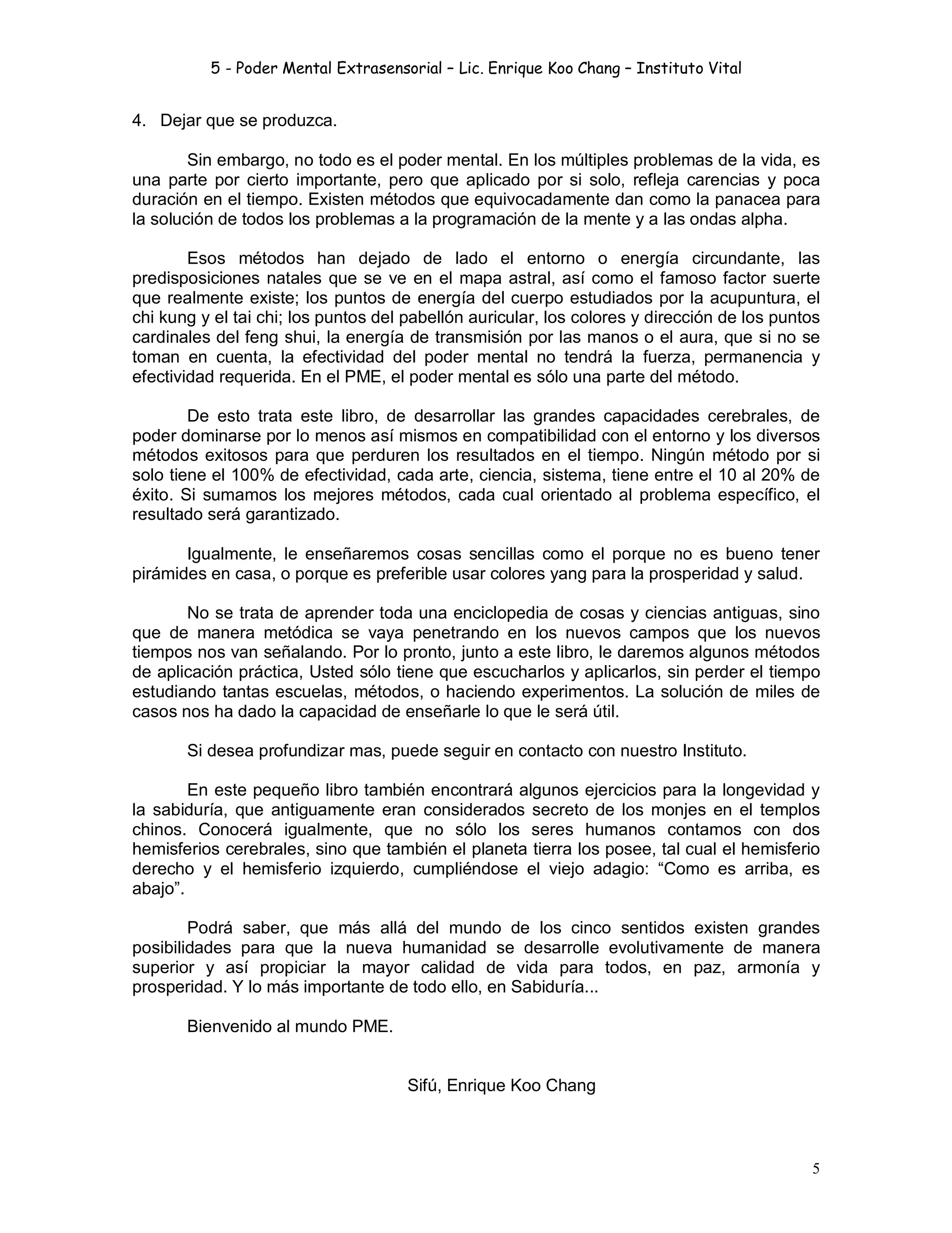 5 - Poder Mental Extrasensorial – Lic. Enrique Koo Chang – Instituto Vital
5
4. Dejar que se produzca.
Sin embargo, no todo es el poder mental. En los múltiples problemas de la vida, es
una parte por cierto importante, pero que aplicado por si solo, refleja carencias y poca
duración en el tiempo. Existen métodos que equivocadamente dan como la panacea para
la solución de todos los problemas a la programación de la mente y a las ondas alpha.
Esos métodos han dejado de lado el entorno o energía circundante, las
predisposiciones natales que se ve en el mapa astral, así como el famoso factor suerte
que realmente existe; los puntos de energía del cuerpo estudiados por la acupuntura, el
chi kung y el tai chi; los puntos del pabellón auricular, los colores y dirección de los puntos
cardinales del feng shui, la energía de transmisión por las manos o el aura, que si no se
toman en cuenta, la efectividad del poder mental no tendrá la fuerza, permanencia y
efectividad requerida. En el PME, el poder mental es sólo una parte del método.
De esto trata este libro, de desarrollar las grandes capacidades cerebrales, de
poder dominarse por lo menos así mismos en compatibilidad con el entorno y los diversos
métodos exitosos para que perduren los resultados en el tiempo. Ningún método por si
solo tiene el 100% de efectividad, cada arte, ciencia, sistema, tiene entre el 10 al 20% de
éxito. Si sumamos los mejores métodos, cada cual orientado al problema específico, el
resultado será garantizado.
Igualmente, le enseñaremos cosas sencillas como el porque no es bueno tener
pirámides en casa, o porque es preferible usar colores yang para la prosperidad y salud.
No se trata de aprender toda una enciclopedia de cosas y ciencias antiguas, sino
que de manera metódica se vaya penetrando en los nuevos campos que los nuevos
tiempos nos van señalando. Por lo pronto, junto a este libro, le daremos algunos métodos
de aplicación práctica, Usted sólo tiene que escucharlos y aplicarlos, sin perder el tiempo
estudiando tantas escuelas, métodos, o haciendo experimentos. La solución de miles de
casos nos ha dado la capacidad de enseñarle lo que le será útil.
Si desea profundizar mas, puede seguir en contacto con nuestro Instituto.
En este pequeño libro también encontrará algunos ejercicios para la longevidad y
la sabiduría, que antiguamente eran considerados secreto de los monjes en el templos
chinos. Conocerá igualmente, que no sólo los seres humanos contamos con dos
hemisferios cerebrales, sino que también el planeta tierra los posee, tal cual el hemisferio
derecho y el hemisferio izquierdo, cumpliéndose el viejo adagio: “Como es arriba, es
abajo”.
Podrá saber, que más allá del mundo de los cinco sentidos existen grandes
posibilidades para que la nueva humanidad se desarrolle evolutivamente de manera
superior y así propiciar la mayor calidad de vida para todos, en paz, armonía y
prosperidad. Y lo más importante de todo ello, en Sabiduría...
Bienvenido al mundo PME.
Sifú, Enrique Koo Chang
 