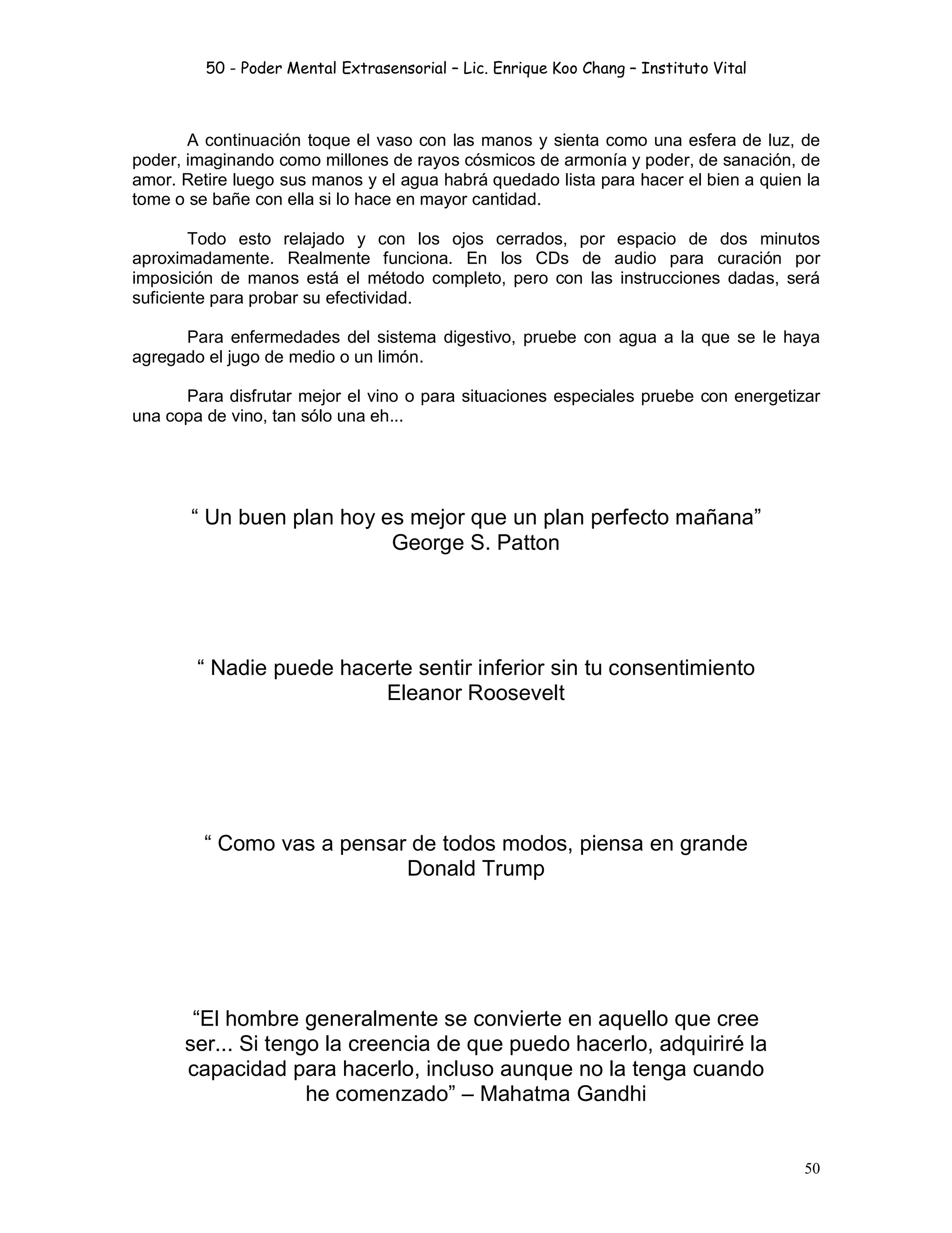 50 - Poder Mental Extrasensorial – Lic. Enrique Koo Chang – Instituto Vital
50
A continuación toque el vaso con las manos y sienta como una esfera de luz, de
poder, imaginando como millones de rayos cósmicos de armonía y poder, de sanación, de
amor. Retire luego sus manos y el agua habrá quedado lista para hacer el bien a quien la
tome o se bañe con ella si lo hace en mayor cantidad.
Todo esto relajado y con los ojos cerrados, por espacio de dos minutos
aproximadamente. Realmente funciona. En los CDs de audio para curación por
imposición de manos está el método completo, pero con las instrucciones dadas, será
suficiente para probar su efectividad.
Para enfermedades del sistema digestivo, pruebe con agua a la que se le haya
agregado el jugo de medio o un limón.
Para disfrutar mejor el vino o para situaciones especiales pruebe con energetizar
una copa de vino, tan sólo una eh...
“ Un buen plan hoy es mejor que un plan perfecto mañana”
George S. Patton
“ Nadie puede hacerte sentir inferior sin tu consentimiento
Eleanor Roosevelt
“ Como vas a pensar de todos modos, piensa en grande
Donald Trump
“El hombre generalmente se convierte en aquello que cree
ser... Si tengo la creencia de que puedo hacerlo, adquiriré la
capacidad para hacerlo, incluso aunque no la tenga cuando
he comenzado” – Mahatma Gandhi
 