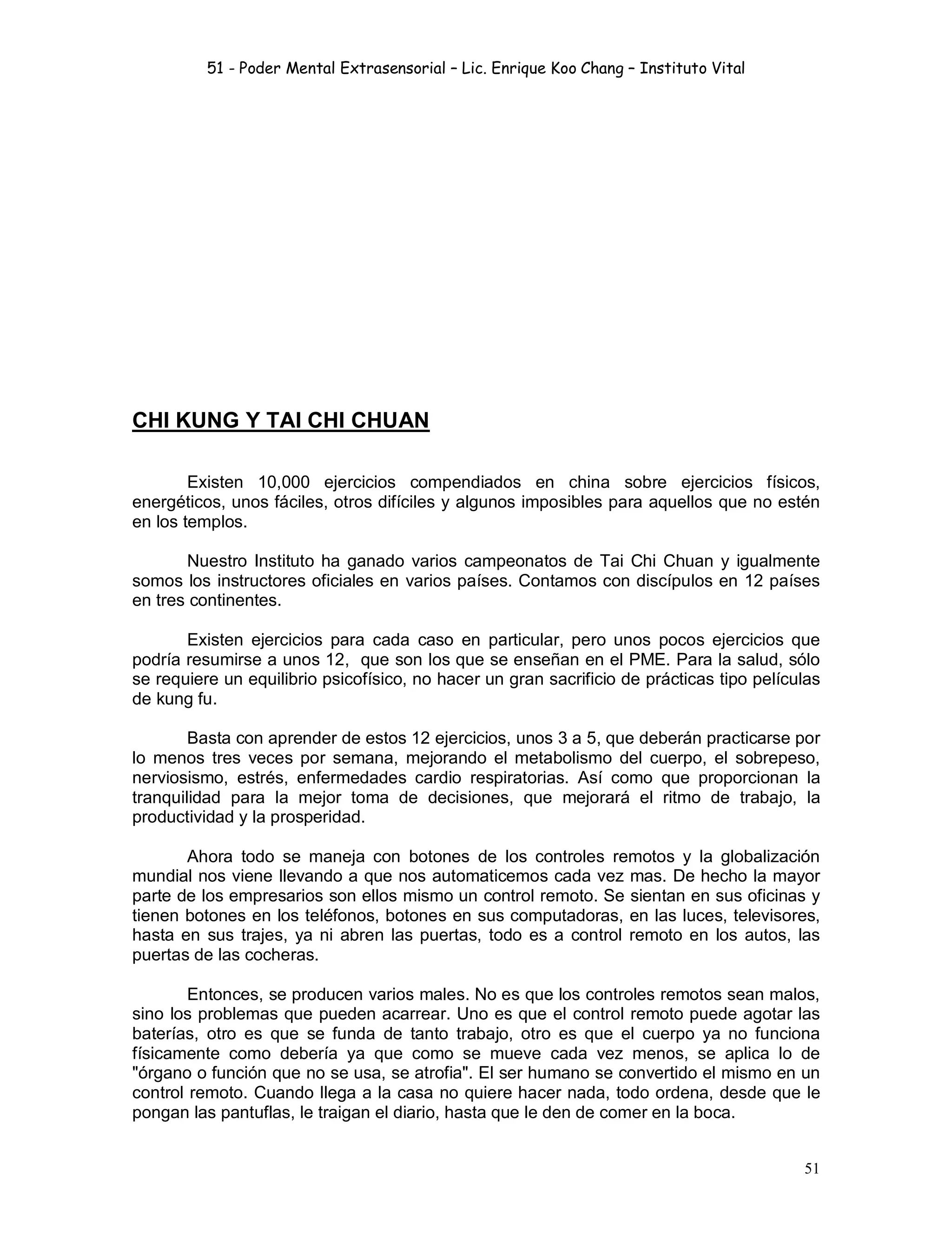 51 - Poder Mental Extrasensorial – Lic. Enrique Koo Chang – Instituto Vital
51
CHI KUNG Y TAI CHI CHUAN
Existen 10,000 ejercicios compendiados en china sobre ejercicios físicos,
energéticos, unos fáciles, otros difíciles y algunos imposibles para aquellos que no estén
en los templos.
Nuestro Instituto ha ganado varios campeonatos de Tai Chi Chuan y igualmente
somos los instructores oficiales en varios países. Contamos con discípulos en 12 países
en tres continentes.
Existen ejercicios para cada caso en particular, pero unos pocos ejercicios que
podría resumirse a unos 12, que son los que se enseñan en el PME. Para la salud, sólo
se requiere un equilibrio psicofísico, no hacer un gran sacrificio de prácticas tipo películas
de kung fu.
Basta con aprender de estos 12 ejercicios, unos 3 a 5, que deberán practicarse por
lo menos tres veces por semana, mejorando el metabolismo del cuerpo, el sobrepeso,
nerviosismo, estrés, enfermedades cardio respiratorias. Así como que proporcionan la
tranquilidad para la mejor toma de decisiones, que mejorará el ritmo de trabajo, la
productividad y la prosperidad.
Ahora todo se maneja con botones de los controles remotos y la globalización
mundial nos viene llevando a que nos automaticemos cada vez mas. De hecho la mayor
parte de los empresarios son ellos mismo un control remoto. Se sientan en sus oficinas y
tienen botones en los teléfonos, botones en sus computadoras, en las luces, televisores,
hasta en sus trajes, ya ni abren las puertas, todo es a control remoto en los autos, las
puertas de las cocheras.
Entonces, se producen varios males. No es que los controles remotos sean malos,
sino los problemas que pueden acarrear. Uno es que el control remoto puede agotar las
baterías, otro es que se funda de tanto trabajo, otro es que el cuerpo ya no funciona
físicamente como debería ya que como se mueve cada vez menos, se aplica lo de
"órgano o función que no se usa, se atrofia". El ser humano se convertido el mismo en un
control remoto. Cuando llega a la casa no quiere hacer nada, todo ordena, desde que le
pongan las pantuflas, le traigan el diario, hasta que le den de comer en la boca.
 