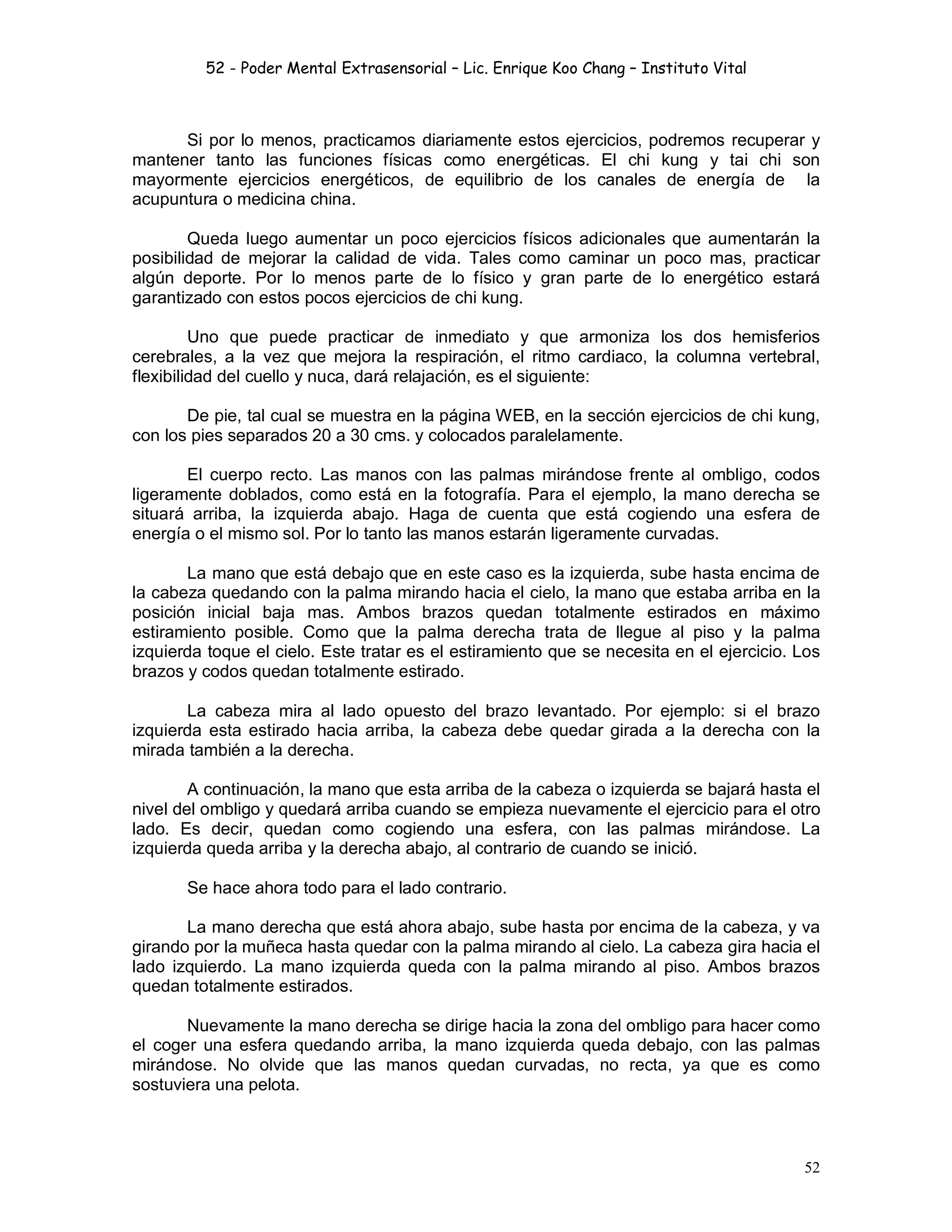 52 - Poder Mental Extrasensorial – Lic. Enrique Koo Chang – Instituto Vital
52
Si por lo menos, practicamos diariamente estos ejercicios, podremos recuperar y
mantener tanto las funciones físicas como energéticas. El chi kung y tai chi son
mayormente ejercicios energéticos, de equilibrio de los canales de energía de la
acupuntura o medicina china.
Queda luego aumentar un poco ejercicios físicos adicionales que aumentarán la
posibilidad de mejorar la calidad de vida. Tales como caminar un poco mas, practicar
algún deporte. Por lo menos parte de lo físico y gran parte de lo energético estará
garantizado con estos pocos ejercicios de chi kung.
Uno que puede practicar de inmediato y que armoniza los dos hemisferios
cerebrales, a la vez que mejora la respiración, el ritmo cardiaco, la columna vertebral,
flexibilidad del cuello y nuca, dará relajación, es el siguiente:
De pie, tal cual se muestra en la página WEB, en la sección ejercicios de chi kung,
con los pies separados 20 a 30 cms. y colocados paralelamente.
El cuerpo recto. Las manos con las palmas mirándose frente al ombligo, codos
ligeramente doblados, como está en la fotografía. Para el ejemplo, la mano derecha se
situará arriba, la izquierda abajo. Haga de cuenta que está cogiendo una esfera de
energía o el mismo sol. Por lo tanto las manos estarán ligeramente curvadas.
La mano que está debajo que en este caso es la izquierda, sube hasta encima de
la cabeza quedando con la palma mirando hacia el cielo, la mano que estaba arriba en la
posición inicial baja mas. Ambos brazos quedan totalmente estirados en máximo
estiramiento posible. Como que la palma derecha trata de llegue al piso y la palma
izquierda toque el cielo. Este tratar es el estiramiento que se necesita en el ejercicio. Los
brazos y codos quedan totalmente estirado.
La cabeza mira al lado opuesto del brazo levantado. Por ejemplo: si el brazo
izquierda esta estirado hacia arriba, la cabeza debe quedar girada a la derecha con la
mirada también a la derecha.
A continuación, la mano que esta arriba de la cabeza o izquierda se bajará hasta el
nivel del ombligo y quedará arriba cuando se empieza nuevamente el ejercicio para el otro
lado. Es decir, quedan como cogiendo una esfera, con las palmas mirándose. La
izquierda queda arriba y la derecha abajo, al contrario de cuando se inició.
Se hace ahora todo para el lado contrario.
La mano derecha que está ahora abajo, sube hasta por encima de la cabeza, y va
girando por la muñeca hasta quedar con la palma mirando al cielo. La cabeza gira hacia el
lado izquierdo. La mano izquierda queda con la palma mirando al piso. Ambos brazos
quedan totalmente estirados.
Nuevamente la mano derecha se dirige hacia la zona del ombligo para hacer como
el coger una esfera quedando arriba, la mano izquierda queda debajo, con las palmas
mirándose. No olvide que las manos quedan curvadas, no recta, ya que es como
sostuviera una pelota.
 