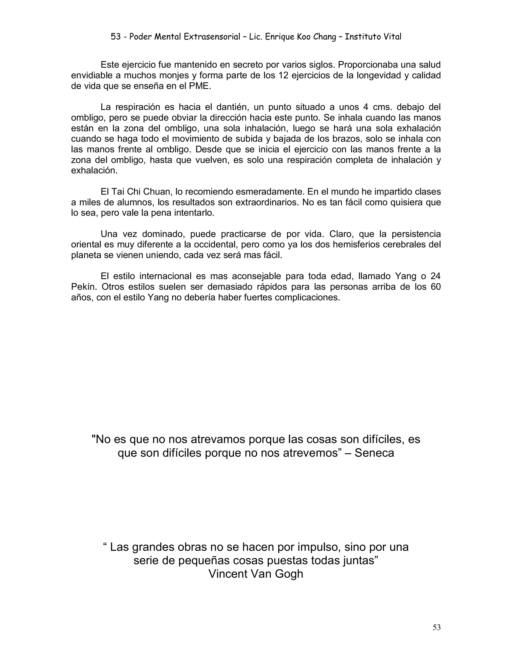 53 - Poder Mental Extrasensorial – Lic. Enrique Koo Chang – Instituto Vital
53
Este ejercicio fue mantenido en secreto por varios siglos. Proporcionaba una salud
envidiable a muchos monjes y forma parte de los 12 ejercicios de la longevidad y calidad
de vida que se enseña en el PME.
La respiración es hacia el dantién, un punto situado a unos 4 cms. debajo del
ombligo, pero se puede obviar la dirección hacia este punto. Se inhala cuando las manos
están en la zona del ombligo, una sola inhalación, luego se hará una sola exhalación
cuando se haga todo el movimiento de subida y bajada de los brazos, solo se inhala con
las manos frente al ombligo. Desde que se inicia el ejercicio con las manos frente a la
zona del ombligo, hasta que vuelven, es solo una respiración completa de inhalación y
exhalación.
El Tai Chi Chuan, lo recomiendo esmeradamente. En el mundo he impartido clases
a miles de alumnos, los resultados son extraordinarios. No es tan fácil como quisiera que
lo sea, pero vale la pena intentarlo.
Una vez dominado, puede practicarse de por vida. Claro, que la persistencia
oriental es muy diferente a la occidental, pero como ya los dos hemisferios cerebrales del
planeta se vienen uniendo, cada vez será mas fácil.
El estilo internacional es mas aconsejable para toda edad, llamado Yang o 24
Pekín. Otros estilos suelen ser demasiado rápidos para las personas arriba de los 60
años, con el estilo Yang no debería haber fuertes complicaciones.
"No es que no nos atrevamos porque las cosas son difíciles, es
que son difíciles porque no nos atrevemos” – Seneca
“ Las grandes obras no se hacen por impulso, sino por una
serie de pequeñas cosas puestas todas juntas”
Vincent Van Gogh
 
