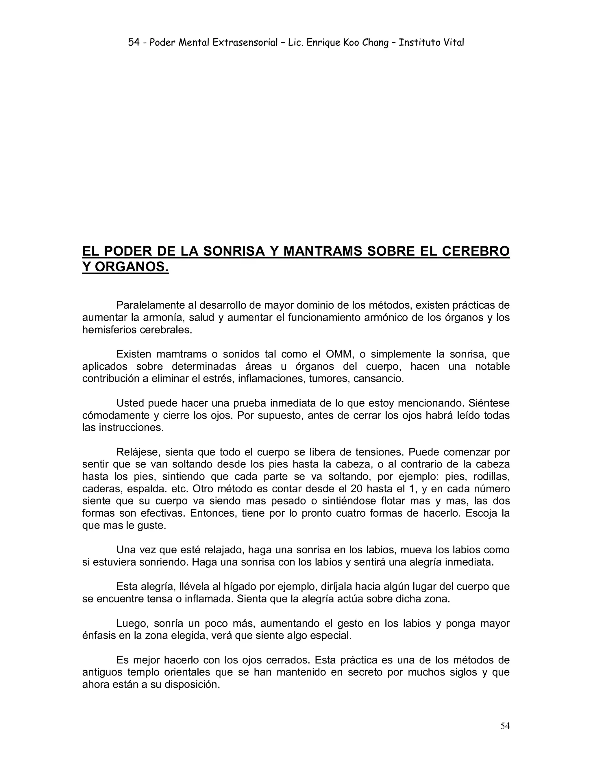 54 - Poder Mental Extrasensorial – Lic. Enrique Koo Chang – Instituto Vital
54
EL PODER DE LA SONRISA Y MANTRAMS SOBRE EL CEREBRO
Y ORGANOS.
Paralelamente al desarrollo de mayor dominio de los métodos, existen prácticas de
aumentar la armonía, salud y aumentar el funcionamiento armónico de los órganos y los
hemisferios cerebrales.
Existen mamtrams o sonidos tal como el OMM, o simplemente la sonrisa, que
aplicados sobre determinadas áreas u órganos del cuerpo, hacen una notable
contribución a eliminar el estrés, inflamaciones, tumores, cansancio.
Usted puede hacer una prueba inmediata de lo que estoy mencionando. Siéntese
cómodamente y cierre los ojos. Por supuesto, antes de cerrar los ojos habrá leído todas
las instrucciones.
Relájese, sienta que todo el cuerpo se libera de tensiones. Puede comenzar por
sentir que se van soltando desde los pies hasta la cabeza, o al contrario de la cabeza
hasta los pies, sintiendo que cada parte se va soltando, por ejemplo: pies, rodillas,
caderas, espalda. etc. Otro método es contar desde el 20 hasta el 1, y en cada número
siente que su cuerpo va siendo mas pesado o sintiéndose flotar mas y mas, las dos
formas son efectivas. Entonces, tiene por lo pronto cuatro formas de hacerlo. Escoja la
que mas le guste.
Una vez que esté relajado, haga una sonrisa en los labios, mueva los labios como
si estuviera sonriendo. Haga una sonrisa con los labios y sentirá una alegría inmediata.
Esta alegría, llévela al hígado por ejemplo, diríjala hacia algún lugar del cuerpo que
se encuentre tensa o inflamada. Sienta que la alegría actúa sobre dicha zona.
Luego, sonría un poco más, aumentando el gesto en los labios y ponga mayor
énfasis en la zona elegida, verá que siente algo especial.
Es mejor hacerlo con los ojos cerrados. Esta práctica es una de los métodos de
antiguos templo orientales que se han mantenido en secreto por muchos siglos y que
ahora están a su disposición.
 