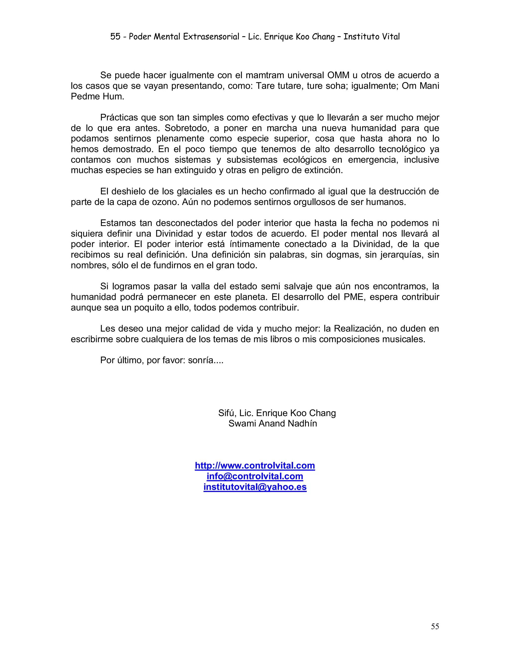55 - Poder Mental Extrasensorial – Lic. Enrique Koo Chang – Instituto Vital
55
Se puede hacer igualmente con el mamtram universal OMM u otros de acuerdo a
los casos que se vayan presentando, como: Tare tutare, ture soha; igualmente; Om Mani
Pedme Hum.
Prácticas que son tan simples como efectivas y que lo llevarán a ser mucho mejor
de lo que era antes. Sobretodo, a poner en marcha una nueva humanidad para que
podamos sentirnos plenamente como especie superior, cosa que hasta ahora no lo
hemos demostrado. En el poco tiempo que tenemos de alto desarrollo tecnológico ya
contamos con muchos sistemas y subsistemas ecológicos en emergencia, inclusive
muchas especies se han extinguido y otras en peligro de extinción.
El deshielo de los glaciales es un hecho confirmado al igual que la destrucción de
parte de la capa de ozono. Aún no podemos sentirnos orgullosos de ser humanos.
Estamos tan desconectados del poder interior que hasta la fecha no podemos ni
siquiera definir una Divinidad y estar todos de acuerdo. El poder mental nos llevará al
poder interior. El poder interior está íntimamente conectado a la Divinidad, de la que
recibimos su real definición. Una definición sin palabras, sin dogmas, sin jerarquías, sin
nombres, sólo el de fundirnos en el gran todo.
Si logramos pasar la valla del estado semi salvaje que aún nos encontramos, la
humanidad podrá permanecer en este planeta. El desarrollo del PME, espera contribuir
aunque sea un poquito a ello, todos podemos contribuir.
Les deseo una mejor calidad de vida y mucho mejor: la Realización, no duden en
escribirme sobre cualquiera de los temas de mis libros o mis composiciones musicales.
Por último, por favor: sonría....
Sifú, Lic. Enrique Koo Chang
Swami Anand Nadhín
http://www.controlvital.com
info@controlvital.com
institutovital@yahoo.es
 