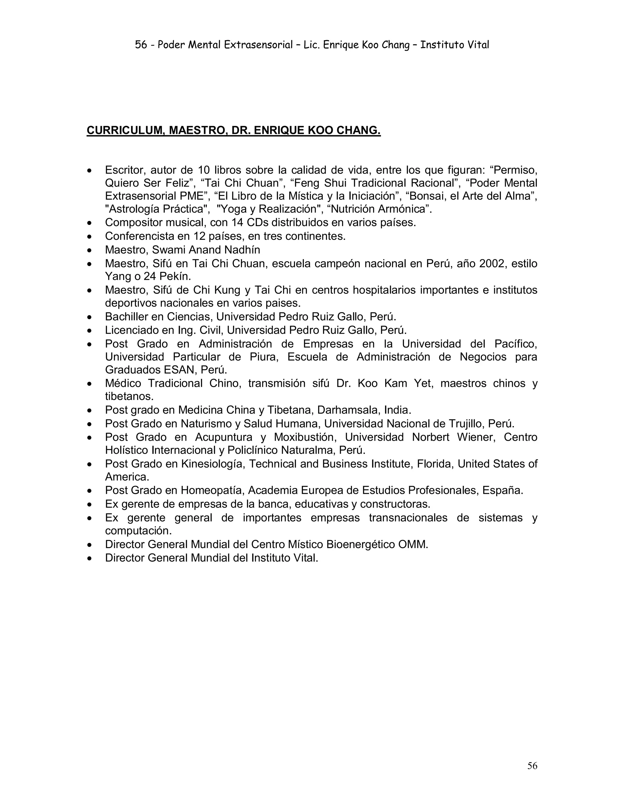 56 - Poder Mental Extrasensorial – Lic. Enrique Koo Chang – Instituto Vital
56
CURRICULUM, MAESTRO, DR. ENRIQUE KOO CHANG.
 Escritor, autor de 10 libros sobre la calidad de vida, entre los que figuran: “Permiso,
Quiero Ser Feliz”, “Tai Chi Chuan”, “Feng Shui Tradicional Racional”, “Poder Mental
Extrasensorial PME”, “El Libro de la Mística y la Iniciación”, “Bonsai, el Arte del Alma”,
"Astrología Práctica", "Yoga y Realización", “Nutrición Armónica”.
 Compositor musical, con 14 CDs distribuidos en varios países.
 Conferencista en 12 países, en tres continentes.
 Maestro, Swami Anand Nadhín
 Maestro, Sifú en Tai Chi Chuan, escuela campeón nacional en Perú, año 2002, estilo
Yang o 24 Pekín.
 Maestro, Sifú de Chi Kung y Tai Chi en centros hospitalarios importantes e institutos
deportivos nacionales en varios paises.
 Bachiller en Ciencias, Universidad Pedro Ruiz Gallo, Perú.
 Licenciado en Ing. Civil, Universidad Pedro Ruiz Gallo, Perú.
 Post Grado en Administración de Empresas en la Universidad del Pacífico,
Universidad Particular de Piura, Escuela de Administración de Negocios para
Graduados ESAN, Perú.
 Médico Tradicional Chino, transmisión sifú Dr. Koo Kam Yet, maestros chinos y
tibetanos.
 Post grado en Medicina China y Tibetana, Darhamsala, India.
 Post Grado en Naturismo y Salud Humana, Universidad Nacional de Trujillo, Perú.
 Post Grado en Acupuntura y Moxibustión, Universidad Norbert Wiener, Centro
Holístico Internacional y Policlínico Naturalma, Perú.
 Post Grado en Kinesiología, Technical and Business Institute, Florida, United States of
America.
 Post Grado en Homeopatía, Academia Europea de Estudios Profesionales, España.
 Ex gerente de empresas de la banca, educativas y constructoras.
 Ex gerente general de importantes empresas transnacionales de sistemas y
computación.
 Director General Mundial del Centro Místico Bioenergético OMM.
 Director General Mundial del Instituto Vital.
 
