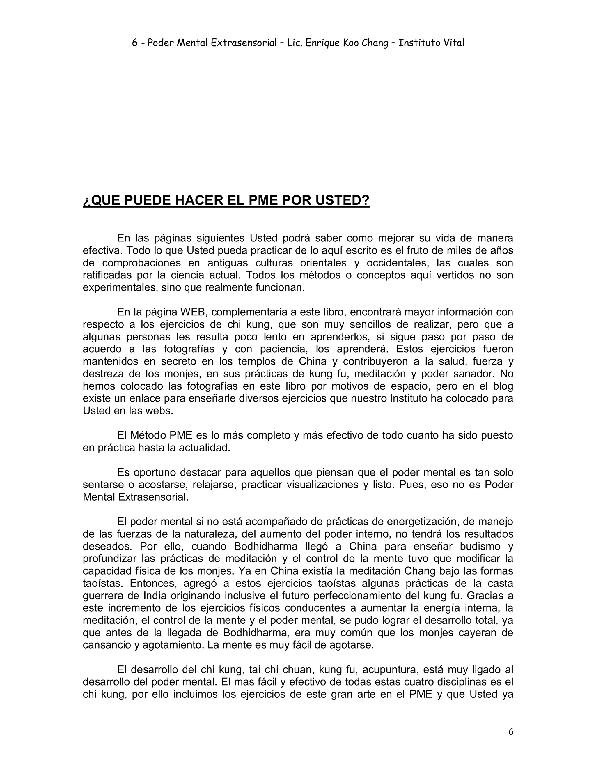 6 - Poder Mental Extrasensorial – Lic. Enrique Koo Chang – Instituto Vital
6
¿QUE PUEDE HACER EL PME POR USTED?
En las páginas siguientes Usted podrá saber como mejorar su vida de manera
efectiva. Todo lo que Usted pueda practicar de lo aquí escrito es el fruto de miles de años
de comprobaciones en antiguas culturas orientales y occidentales, las cuales son
ratificadas por la ciencia actual. Todos los métodos o conceptos aquí vertidos no son
experimentales, sino que realmente funcionan.
En la página WEB, complementaria a este libro, encontrará mayor información con
respecto a los ejercicios de chi kung, que son muy sencillos de realizar, pero que a
algunas personas les resulta poco lento en aprenderlos, si sigue paso por paso de
acuerdo a las fotografías y con paciencia, los aprenderá. Estos ejercicios fueron
mantenidos en secreto en los templos de China y contribuyeron a la salud, fuerza y
destreza de los monjes, en sus prácticas de kung fu, meditación y poder sanador. No
hemos colocado las fotografías en este libro por motivos de espacio, pero en el blog
existe un enlace para enseñarle diversos ejercicios que nuestro Instituto ha colocado para
Usted en las webs.
El Método PME es lo más completo y más efectivo de todo cuanto ha sido puesto
en práctica hasta la actualidad.
Es oportuno destacar para aquellos que piensan que el poder mental es tan solo
sentarse o acostarse, relajarse, practicar visualizaciones y listo. Pues, eso no es Poder
Mental Extrasensorial.
El poder mental si no está acompañado de prácticas de energetización, de manejo
de las fuerzas de la naturaleza, del aumento del poder interno, no tendrá los resultados
deseados. Por ello, cuando Bodhidharma llegó a China para enseñar budismo y
profundizar las prácticas de meditación y el control de la mente tuvo que modificar la
capacidad física de los monjes. Ya en China existía la meditación Chang bajo las formas
taoístas. Entonces, agregó a estos ejercicios taoístas algunas prácticas de la casta
guerrera de India originando inclusive el futuro perfeccionamiento del kung fu. Gracias a
este incremento de los ejercicios físicos conducentes a aumentar la energía interna, la
meditación, el control de la mente y el poder mental, se pudo lograr el desarrollo total, ya
que antes de la llegada de Bodhidharma, era muy común que los monjes cayeran de
cansancio y agotamiento. La mente es muy fácil de agotarse.
El desarrollo del chi kung, tai chi chuan, kung fu, acupuntura, está muy ligado al
desarrollo del poder mental. El mas fácil y efectivo de todas estas cuatro disciplinas es el
chi kung, por ello incluimos los ejercicios de este gran arte en el PME y que Usted ya
 