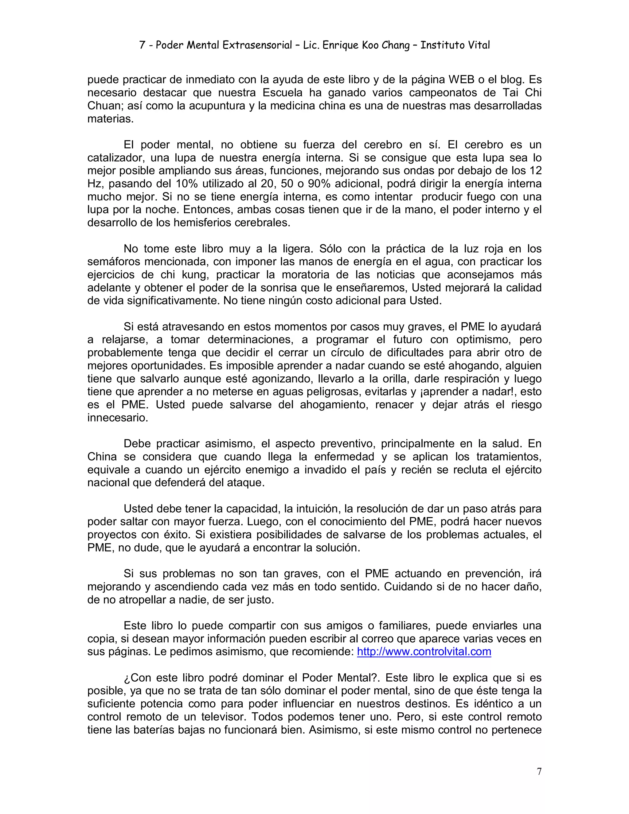 7 - Poder Mental Extrasensorial – Lic. Enrique Koo Chang – Instituto Vital
7
puede practicar de inmediato con la ayuda de este libro y de la página WEB o el blog. Es
necesario destacar que nuestra Escuela ha ganado varios campeonatos de Tai Chi
Chuan; así como la acupuntura y la medicina china es una de nuestras mas desarrolladas
materias.
El poder mental, no obtiene su fuerza del cerebro en sí. El cerebro es un
catalizador, una lupa de nuestra energía interna. Si se consigue que esta lupa sea lo
mejor posible ampliando sus áreas, funciones, mejorando sus ondas por debajo de los 12
Hz, pasando del 10% utilizado al 20, 50 o 90% adicional, podrá dirigir la energía interna
mucho mejor. Si no se tiene energía interna, es como intentar producir fuego con una
lupa por la noche. Entonces, ambas cosas tienen que ir de la mano, el poder interno y el
desarrollo de los hemisferios cerebrales.
No tome este libro muy a la ligera. Sólo con la práctica de la luz roja en los
semáforos mencionada, con imponer las manos de energía en el agua, con practicar los
ejercicios de chi kung, practicar la moratoria de las noticias que aconsejamos más
adelante y obtener el poder de la sonrisa que le enseñaremos, Usted mejorará la calidad
de vida significativamente. No tiene ningún costo adicional para Usted.
Si está atravesando en estos momentos por casos muy graves, el PME lo ayudará
a relajarse, a tomar determinaciones, a programar el futuro con optimismo, pero
probablemente tenga que decidir el cerrar un círculo de dificultades para abrir otro de
mejores oportunidades. Es imposible aprender a nadar cuando se esté ahogando, alguien
tiene que salvarlo aunque esté agonizando, llevarlo a la orilla, darle respiración y luego
tiene que aprender a no meterse en aguas peligrosas, evitarlas y ¡aprender a nadar!, esto
es el PME. Usted puede salvarse del ahogamiento, renacer y dejar atrás el riesgo
innecesario.
Debe practicar asimismo, el aspecto preventivo, principalmente en la salud. En
China se considera que cuando llega la enfermedad y se aplican los tratamientos,
equivale a cuando un ejército enemigo a invadido el país y recién se recluta el ejército
nacional que defenderá del ataque.
Usted debe tener la capacidad, la intuición, la resolución de dar un paso atrás para
poder saltar con mayor fuerza. Luego, con el conocimiento del PME, podrá hacer nuevos
proyectos con éxito. Si existiera posibilidades de salvarse de los problemas actuales, el
PME, no dude, que le ayudará a encontrar la solución.
Si sus problemas no son tan graves, con el PME actuando en prevención, irá
mejorando y ascendiendo cada vez más en todo sentido. Cuidando si de no hacer daño,
de no atropellar a nadie, de ser justo.
Este libro lo puede compartir con sus amigos o familiares, puede enviarles una
copia, si desean mayor información pueden escribir al correo que aparece varias veces en
sus páginas. Le pedimos asimismo, que recomiende: http://www.controlvital.com
¿Con este libro podré dominar el Poder Mental?. Este libro le explica que si es
posible, ya que no se trata de tan sólo dominar el poder mental, sino de que éste tenga la
suficiente potencia como para poder influenciar en nuestros destinos. Es idéntico a un
control remoto de un televisor. Todos podemos tener uno. Pero, si este control remoto
tiene las baterías bajas no funcionará bien. Asimismo, si este mismo control no pertenece
 