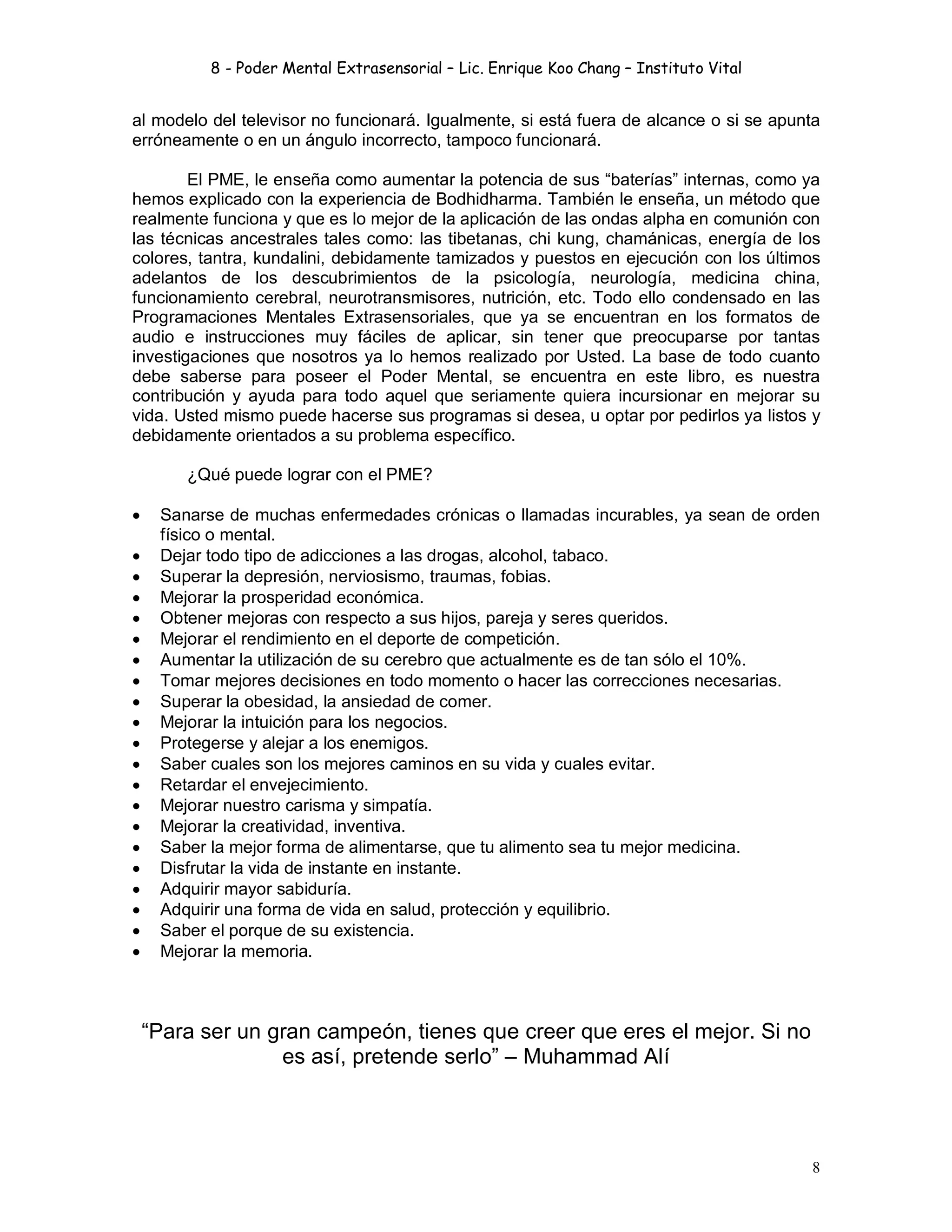 8 - Poder Mental Extrasensorial – Lic. Enrique Koo Chang – Instituto Vital
8
al modelo del televisor no funcionará. Igualmente, si está fuera de alcance o si se apunta
erróneamente o en un ángulo incorrecto, tampoco funcionará.
El PME, le enseña como aumentar la potencia de sus “baterías” internas, como ya
hemos explicado con la experiencia de Bodhidharma. También le enseña, un método que
realmente funciona y que es lo mejor de la aplicación de las ondas alpha en comunión con
las técnicas ancestrales tales como: las tibetanas, chi kung, chamánicas, energía de los
colores, tantra, kundalini, debidamente tamizados y puestos en ejecución con los últimos
adelantos de los descubrimientos de la psicología, neurología, medicina china,
funcionamiento cerebral, neurotransmisores, nutrición, etc. Todo ello condensado en las
Programaciones Mentales Extrasensoriales, que ya se encuentran en los formatos de
audio e instrucciones muy fáciles de aplicar, sin tener que preocuparse por tantas
investigaciones que nosotros ya lo hemos realizado por Usted. La base de todo cuanto
debe saberse para poseer el Poder Mental, se encuentra en este libro, es nuestra
contribución y ayuda para todo aquel que seriamente quiera incursionar en mejorar su
vida. Usted mismo puede hacerse sus programas si desea, u optar por pedirlos ya listos y
debidamente orientados a su problema específico.
¿Qué puede lograr con el PME?
 Sanarse de muchas enfermedades crónicas o llamadas incurables, ya sean de orden
físico o mental.
 Dejar todo tipo de adicciones a las drogas, alcohol, tabaco.
 Superar la depresión, nerviosismo, traumas, fobias.
 Mejorar la prosperidad económica.
 Obtener mejoras con respecto a sus hijos, pareja y seres queridos.
 Mejorar el rendimiento en el deporte de competición.
 Aumentar la utilización de su cerebro que actualmente es de tan sólo el 10%.
 Tomar mejores decisiones en todo momento o hacer las correcciones necesarias.
 Superar la obesidad, la ansiedad de comer.
 Mejorar la intuición para los negocios.
 Protegerse y alejar a los enemigos.
 Saber cuales son los mejores caminos en su vida y cuales evitar.
 Retardar el envejecimiento.
 Mejorar nuestro carisma y simpatía.
 Mejorar la creatividad, inventiva.
 Saber la mejor forma de alimentarse, que tu alimento sea tu mejor medicina.
 Disfrutar la vida de instante en instante.
 Adquirir mayor sabiduría.
 Adquirir una forma de vida en salud, protección y equilibrio.
 Saber el porque de su existencia.
 Mejorar la memoria.
“Para ser un gran campeón, tienes que creer que eres el mejor. Si no
es así, pretende serlo” – Muhammad Alí
 