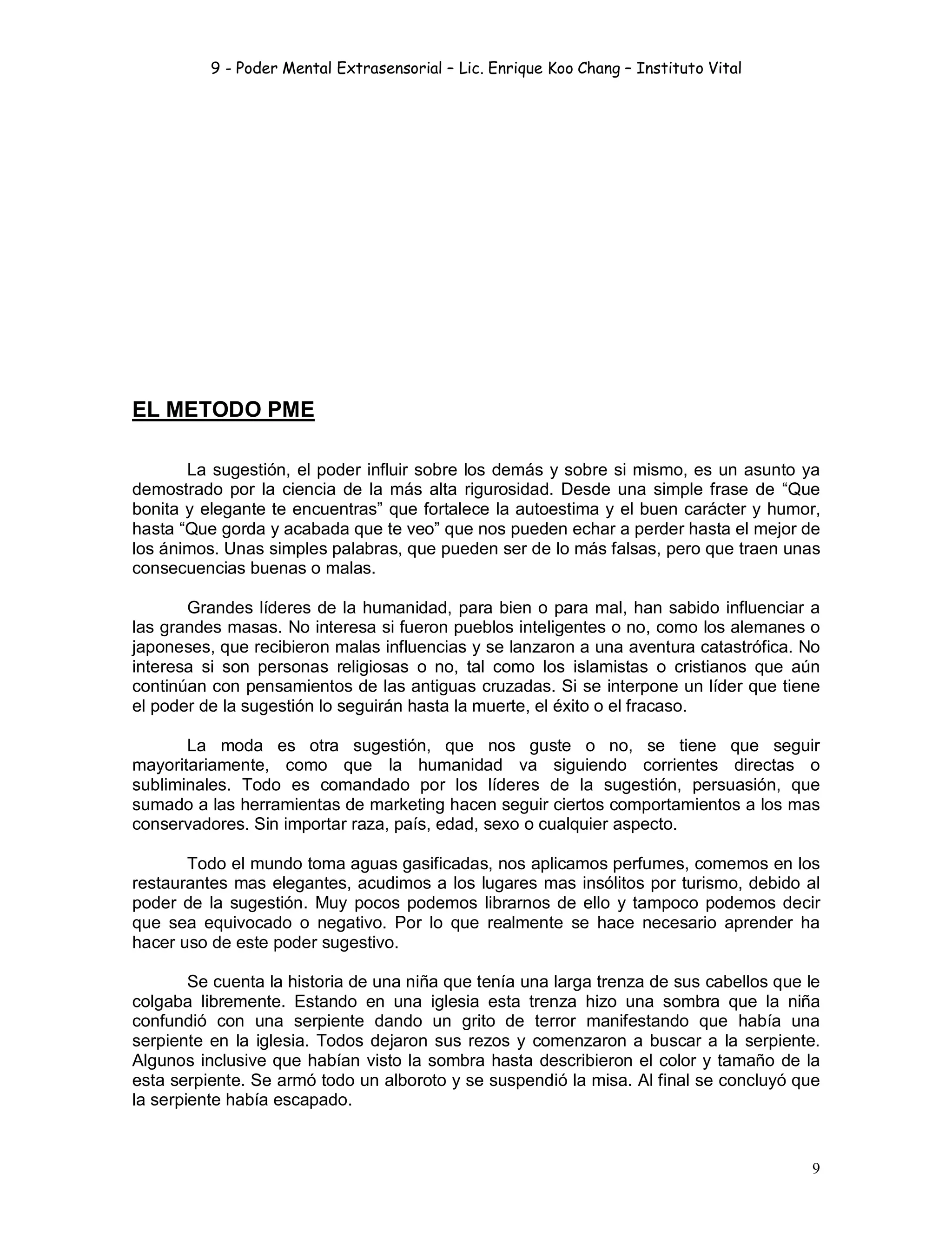 9 - Poder Mental Extrasensorial – Lic. Enrique Koo Chang – Instituto Vital
9
EL METODO PME
La sugestión, el poder influir sobre los demás y sobre si mismo, es un asunto ya
demostrado por la ciencia de la más alta rigurosidad. Desde una simple frase de “Que
bonita y elegante te encuentras” que fortalece la autoestima y el buen carácter y humor,
hasta “Que gorda y acabada que te veo” que nos pueden echar a perder hasta el mejor de
los ánimos. Unas simples palabras, que pueden ser de lo más falsas, pero que traen unas
consecuencias buenas o malas.
Grandes líderes de la humanidad, para bien o para mal, han sabido influenciar a
las grandes masas. No interesa si fueron pueblos inteligentes o no, como los alemanes o
japoneses, que recibieron malas influencias y se lanzaron a una aventura catastrófica. No
interesa si son personas religiosas o no, tal como los islamistas o cristianos que aún
continúan con pensamientos de las antiguas cruzadas. Si se interpone un líder que tiene
el poder de la sugestión lo seguirán hasta la muerte, el éxito o el fracaso.
La moda es otra sugestión, que nos guste o no, se tiene que seguir
mayoritariamente, como que la humanidad va siguiendo corrientes directas o
subliminales. Todo es comandado por los líderes de la sugestión, persuasión, que
sumado a las herramientas de marketing hacen seguir ciertos comportamientos a los mas
conservadores. Sin importar raza, país, edad, sexo o cualquier aspecto.
Todo el mundo toma aguas gasificadas, nos aplicamos perfumes, comemos en los
restaurantes mas elegantes, acudimos a los lugares mas insólitos por turismo, debido al
poder de la sugestión. Muy pocos podemos librarnos de ello y tampoco podemos decir
que sea equivocado o negativo. Por lo que realmente se hace necesario aprender ha
hacer uso de este poder sugestivo.
Se cuenta la historia de una niña que tenía una larga trenza de sus cabellos que le
colgaba libremente. Estando en una iglesia esta trenza hizo una sombra que la niña
confundió con una serpiente dando un grito de terror manifestando que había una
serpiente en la iglesia. Todos dejaron sus rezos y comenzaron a buscar a la serpiente.
Algunos inclusive que habían visto la sombra hasta describieron el color y tamaño de la
esta serpiente. Se armó todo un alboroto y se suspendió la misa. Al final se concluyó que
la serpiente había escapado.
 