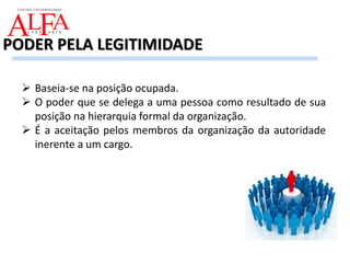  Baseia-se na posição ocupada.
 O poder que se delega a uma pessoa como resultado de sua
posição na hierarquia formal da organização.
 É a aceitação pelos membros da organização da autoridade
inerente a um cargo.
PODER PELA LEGITIMIDADE
 
