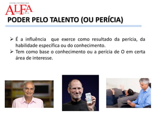  É a influência que exerce como resultado da perícia, da
habilidade específica ou do conhecimento.
 Tem como base o conhecimento ou a perícia de O em certa
área de interesse.
PODER PELO TALENTO (OU PERÍCIA)
 