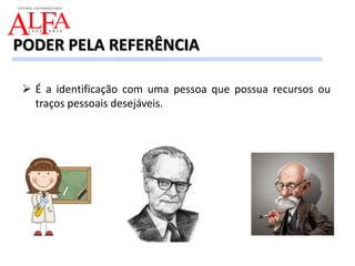  É a identificação com uma pessoa que possua recursos ou
traços pessoais desejáveis.
PODER PELA REFERÊNCIA
 