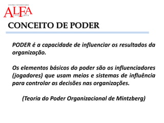 PODER é a capacidade de influenciar os resultados da
organização.
Os elementos básicos do poder são os influenciadores
(jogadores) que usam meios e sistemas de influência
para controlar as decisões nas organizações.
(Teoria do Poder Organizacional de Mintzberg)
CONCEITO DE PODER
 