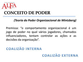 (Teoria do Poder Organizacional de Mintzberg)
Premissa: “o comportamento organizacional é um
jogo de poder no qual vários jogadores, chamados
influenciadores, tentam controlar as ações e as
decisões da organização”.
CONCEITO DE PODER
 