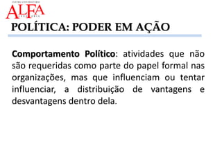 Comportamento Político: atividades que não
são requeridas como parte do papel formal nas
organizações, mas que influenciam ou tentar
influenciar, a distribuição de vantagens e
desvantagens dentro dela.
POLÍTICA: PODER EM AÇÃO
 