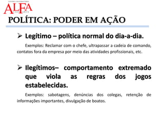  Legítimo – política normal do dia-a-dia.
Exemplos: Reclamar com o chefe, ultrapassar a cadeia de comando,
contatos fora da empresa por meio das atividades profissionais, etc.
 Ilegítimos– comportamento extremado
que viola as regras dos jogos
estabelecidas.
Exemplos: sabotagens, denúncias dos colegas, retenção de
informações importantes, divulgação de boatos.
POLÍTICA: PODER EM AÇÃO
 