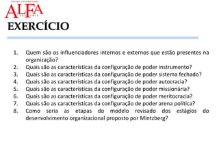 EXERCÍCIO
1. Quem são os influenciadores internos e externos que estão presentes na
organização?
2. Quais são as características da configuração de poder instrumento?
3. Quais são as características da configuração de poder sistema fechado?
4. Quais são as características da configuração de poder autocracia?
5. Quais são as características da configuração de poder missionária?
6. Quais são as características da configuração de poder meritocracia?
7. Quais são as características da configuração de poder arena política?
8. Como seria as etapas do modelo revisado dos estágios do
desenvolvimento organizacional proposto por Mintzberg?
 