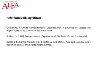 Referências Bibliográficas:
Chiavenato, I. (2014). Comportamento Organizacional: A dinâmica do sucesso das
organizações. 3ª Ed. São Paulo: Editora Manole.
Robbins, S. (2011). Comportamento Organizacional. São Paulo: Person Prentice Hall.
Zanelli, J. C., Borges-Andrade, J. E. & Bastos, A. V. B. (2014). Psicologia, organizações e
trabalho no Brasil. 2ª Ed. Porto Alegre: Artmed.
 