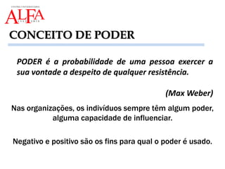 Nas organizações, os indivíduos sempre têm algum poder,
alguma capacidade de influenciar.
Negativo e positivo são os fins para qual o poder é usado.
PODER é a probabilidade de uma pessoa exercer a
sua vontade a despeito de qualquer resistência.
(Max Weber)
CONCEITO DE PODER
 