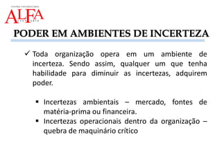 PODER EM AMBIENTES DE INCERTEZA
 Toda organização opera em um ambiente de
incerteza. Sendo assim, qualquer um que tenha
habilidade para diminuir as incertezas, adquirem
poder.
 Incertezas ambientais – mercado, fontes de
matéria-prima ou financeira.
 Incertezas operacionais dentro da organização –
quebra de maquinário crítico
 