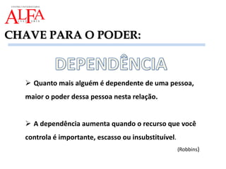 CHAVE PARA O PODER:
 Quanto mais alguém é dependente de uma pessoa,
maior o poder dessa pessoa nesta relação.
 A dependência aumenta quando o recurso que você
controla é importante, escasso ou insubstituível.
(Robbins)
 