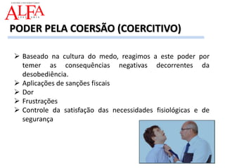  Baseado na cultura do medo, reagimos a este poder por
temer as consequências negativas decorrentes da
desobediência.
 Aplicações de sanções fiscais
 Dor
 Frustrações
 Controle da satisfação das necessidades fisiológicas e de
segurança
PODER PELA COERSÃO (COERCITIVO)
 
