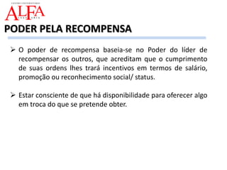  O poder de recompensa baseia-se no Poder do líder de
recompensar os outros, que acreditam que o cumprimento
de suas ordens lhes trará incentivos em termos de salário,
promoção ou reconhecimento social/ status.
 Estar consciente de que há disponibilidade para oferecer algo
em troca do que se pretende obter.
PODER PELA RECOMPENSA
 